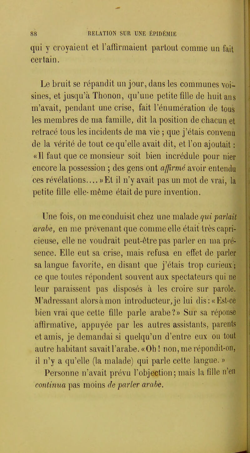 qui y croyaient et l'affirmaient partout comme un fait certain. Le bruit se répandit un jour, dans les communes voi- sines, et jusqu'à Thonon, qu'une petite fille de huit ans m'avait, pendant une crise, fait rénumération de tous les membres de ma famille, dit la position de chacun et retracé tous les incidents de ma vie ; que j'étais convenu de la vérité de tout ce qu'elle avait dit, et l'on ajoutait : «Il faut que ce monsieur soit bien incrédule pour nier encore la possession ; des gens ont affirmé avoir entendu ces révélations.... » Et il n'y avait pas un mot de vrai, la petite fille elle-même était de pure invention. Une fois, on me conduisit chez une malade qui parlait arabe, en nie prévenant que comme elle était très capri- cieuse, elle ne voudrait peut-être pas parler en ma pré- sence. Elle eut sa crise, mais refusa en effet de parler sa langue favorite, en disant que j'étais trop curieux ; ce que toutes répondent souvent aux spectateurs qui ne leur paraissent pas disposés à les croire sur parole. M adressant alorsàmon introducteur, je lui dis : « Est-ce bien vrai que celle fille parle arabe?» Sur sa réponse affirmative, appuyée par les autres assistants, parents et amis, je demandai si quelqu'un d'entre eux ou tout autre habitant savait l'arabe. «Oh! non, me répondit-on, il n'y a qu'elle (la malade) qui parle cette langue. » Personne n'avait prévu l'objection; mais la fille n'en continua pas moins de parler arabe.