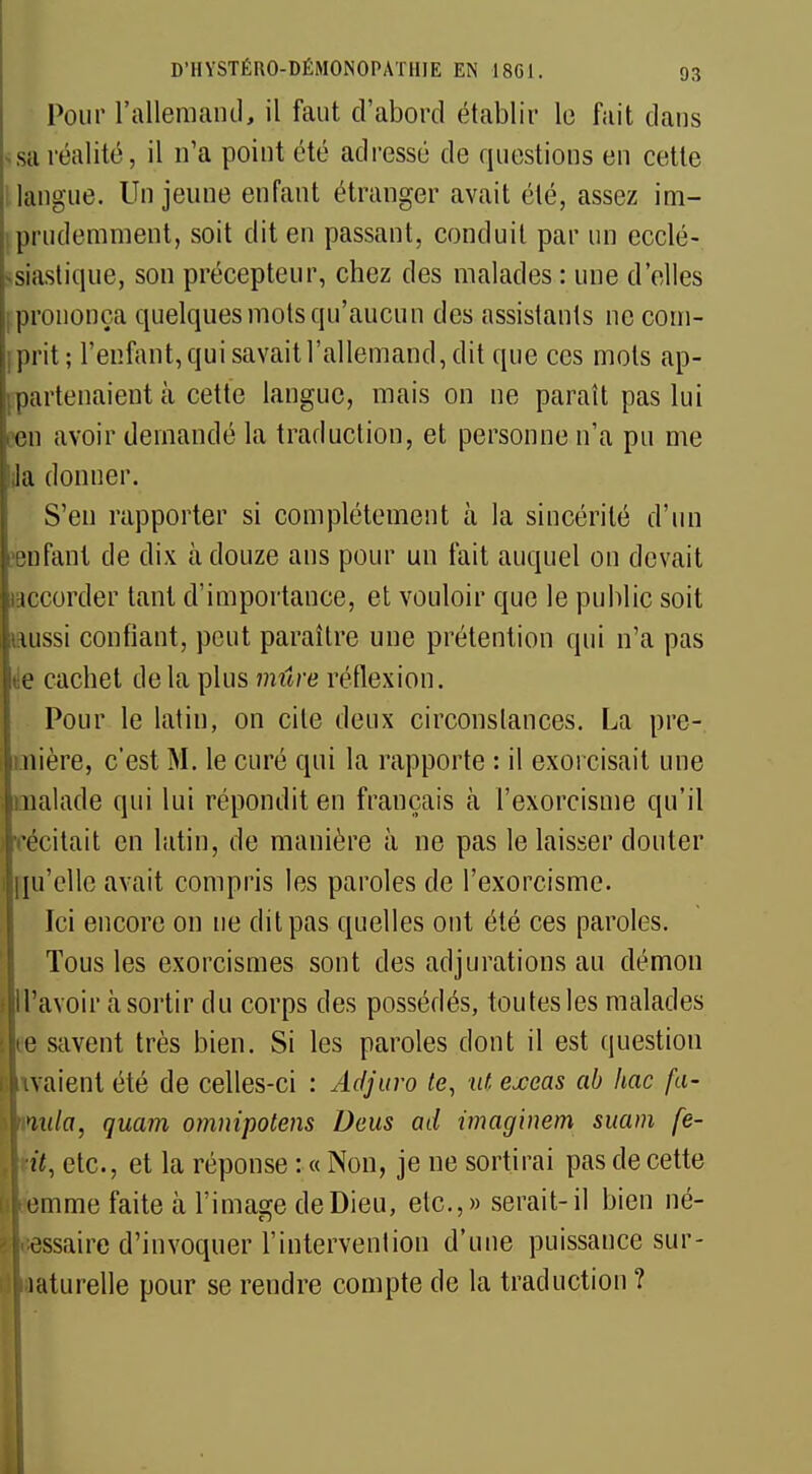 Pour l'allemand, il faut d'abord établir le fait dans sa réalité, il n'a point été adressé de questions en cette langue. Un jeune enfant étranger avait été, assez im- prudemment, soit dit en passant, conduit par un ecclé- siastique, son précepteur, chez des malades : une d'elles prononça quelques mois qu'aucun des assistants ne com- prit; l'enfant, qui savait l'allemand, dit que ces mots ap- partenaient à cette langue, mais on ne paraît pas lui en avoir demandé la traduction, et personne n'a pu me Ja donner. S'en rapporter si complètement à la sincérité d'un enfant de dix à douze ans pour un fait auquel on devait tccorder tant d'importance, et vouloir que le public soit lussi confiant, peut paraître une prétention qui n'a pas e cachet de la plus mûre réflexion. Pour le latin, on cite deux circonstances. La pre- mière, c'est M. le curé qui la rapporte : il exorcisait une malade qui lui répondit en français à l'exorcisme qu'il ■récitait en latin, de manière à ne pas le laisser douter qu'elle avait compris les paroles de l'exorcisme. Ici encore on ne dit pas quelles ont été ces paroles. Tous les exorcismes sont des adjurations au démon flll'avoir à sortir du corps des possédés, toutes les malades [lté savent très bien. Si les paroles dont il est question Rivaient été de celles-ci : Adjuro te, ut exeas ab hac fa- inula, quam omnipotens Deus ad imaginem suam fe- | it, etc., et la réponse : « Non, je ne sortirai pas de cette femme faite à l'image de Dieu, etc.,» serait-il bien né- cessaire d'invoquer l'intervention d'une puissance sur- i'iaaturelle pour se rendre compte de la traduction ?