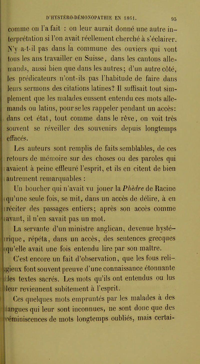 comme on l'a fait : on leur aurait donné une autre in- terprétation si l'on avait réellement cherché à s'éclairer. N'y a-t-il pas dans la commune des ouviers qui \ont tous les ans travailler en Suisse, dans les cantons alle- mands, aussi bien que dans les autres; d'un autre côté, les prédicateurs n'ont-ils pas l'habitude de faire dans leurs sermons des citations latines? Il suffisait tout sim- plement que les malades eussent entendu ces mots alle- mands ou latins, pour se les rappeler pendant un accès: dans cet état, tout comme dans le rêve, on voit très souvent se réveiller des souvenirs depuis longtemps effacés. Les auteurs sont remplis de faits semblables, de ces retours de mémoire sur des choses ou des paroles qui avaient à peine effleuré l'esprit, et ils en citent de bien autrement remarquables : Un boucher qui n'avait vu jouer la Phèdre de Racine qu'une seule fois, se mit, dans un accès de délire, à en réciter des passages entiers; après son accès comme lavant, il n'en savait pas un mot. La servante d'un ministre anglican, devenue hysté- irique, répéta, clans un accès, des sentences grecques qu'elle avait une fois entendu lire par son maître. C'est encore un fait d'observation, que les fous reli- gieux font souvent preuve d'une connaissance étonnante les textes sacrés. Les mots qu'ils ont entendus ou lus leur reviennent subitement à l'esprit. Ces quelques mots empruntés par les malades à des langues qui leur sont inconnues, ne sont donc que des •éminiscences de mots longtemps oubliés, mais certai-