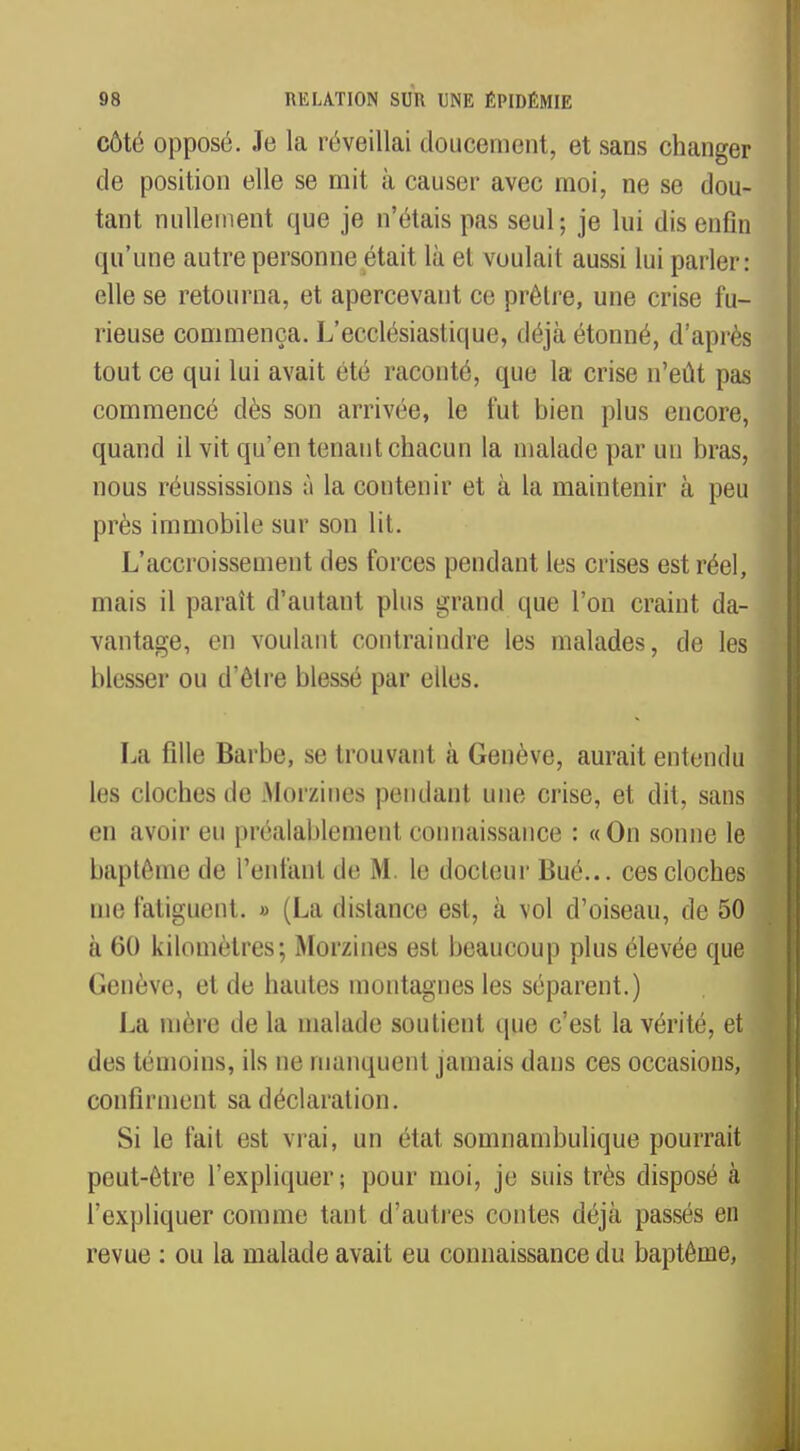 côté opposé. Je la réveillai doucement, et sans changer de position elle se mit à causer avec moi, ne se dou- tant nullement que je n'étais pas seul; je lui dis enfin qu'une autre personne était là et voulait aussi lui parler: elle se retourna, et apercevant ce prêtre, une crise fu- rieuse commença. L'ecclésiastique, déjà étonné, d'après tout ce qui lui avait été raconté, que la crise n'eût pas commencé dès son arrivée, le fut bien plus encore, quand il vit qu'en tenant chacun la malade par un bras, nous réussissions à la contenir et à la maintenir à peu près immobile sur son lit. L'accroissement des forces pendant les crises est réel, mais il paraît d'autant plus grand que l'on craint da- vantage, en voulant contraindre les malades, de les blesser ou d'être blessé par elles. La fille Barbe, se trouvant à Genève, aurait entendu les cloches de -Morzines pendant une crise, et dit, sans en avoir eu préalablement connaissance : «On sonne le baptême de l'enfant de M. le docteur Bué... ces cloches me fatiguent. » (La distance est, à vol d'oiseau, de 50 à 60 kilomètres; Morzines est beaucoup plus élevée que Genève, et de hautes montagnes les séparent.) La mère de la malade soutient que c'est la vérité, et des témoins, ils ne manquent jamais dans ces occasions, confirment sa déclaration. Si le fait est vrai, un état sonmambulique pourrait peut-être l'expliquer; pour moi, je suis très disposé à l'expliquer comme tant d'autres contes déjà passés en revue : ou la malade avait eu connaissance du baptême,