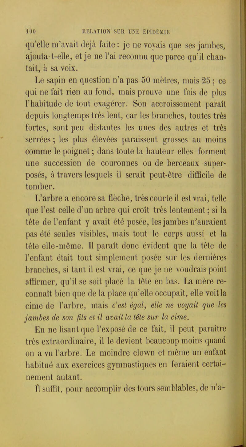 qu'elle m'avait déjà faite : je ne voyais que ses jambes, ajouta-t-elle, et je ne l'ai reconnu que parce qu'il chan- tait, à sa voix. Le sapin en question n'a pas 50 mètres, mais 25 ; ce qui ne fait rien au fond, mais prouve une fois de plus l'habitude de tout exagérer. Son accroissement paraît depuis longtemps très lent, car les branches, toutes très fortes, sont peu distantes les unes des autres et très serrées ; les plus élevées paraissent grosses au moins comme le poignet ; dans toute la hauteur elles forment une succession de couronnes ou de berceaux super- posés, à travers lesquels il serait peut-être difficile de tomber. L'arbre a encore sa flèche, très courte il est vrai, telle que l'est celle d'un arbre qui croît très lentement; si la tête de l'enfant y avait été posée, les jambes n'auraient pas été seules visibles, mais tout le corps aussi et la tète elle-même. Il paraît donc évident que la tête de l'enfant était tout simplement posée sur les dernières branches, si tant il est vrai, ce que je ne voudrais point affirmer, qu'il se soit placé la tête en bas. La mère re- connaît bien que de la place qu'elle occupait, elle voit la cime de l'arbre, mais c'est égal, elle ne voyait que les jambes de son fils et il avait la tête sur la cime. En ne lisant que l'exposé de ce fait, il peut paraître très extraordinaire, il le devient beaucoup moins quand on a vu l'arbre. Le moindre clown et même un enfant habitué aux exercices gymnastiques en feraient certai- nement autant. Tl suffit, pour accomplir des tours semblables, de n'a-