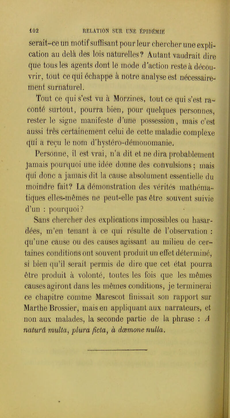 serait-ce un motif suffisant pour leur chercher une expli- cation au delà des lois naturelles? Autant vaudrait dire que tous les agents dont le mode d'action reste à décou- vrir, tout ce qui échappe à notre analyse est nécessaire- ment surnaturel. Tout ce qui s'est vu à Morzines, tout ce qui s'est ra- conté surtout, pourra bien, pour quelques personnes, rester le signe manifeste d'une possession, mais c'est aussi très certainement celui de cette maladie complexe qui a reçu le nom d'hystéro-démonomanie. Personne, il est vrai, n'a dit et ne dira probablement jamais pourquoi une idée donne des convulsions; mais qui donc a jamais dit la cause absolument essentielle du moindre fait? La démonstration des vérités mathéma- tiques elles-mêmes ne peut-elle pas être souvent suivie d'un : pourquoi? Sans chercher des explications impossibles ou hasar- dées, m'en tenant à ce qui résulte de l'observation : qu'une cause ou des causes agissant au milieu de cer- taines conditions ont souvent produit un effet déterminé, si IhVii qu'il serait permis de dire que cet état pourra être produit à volonté, toutes les fois que les mêmes causes agiront dans les mêmes conditions, je terminerai ce chapitre comme Marescot finissait son rapport sur Marthe Brossier, mais en appliquant aux narrateurs, et non aux malades, la seconde partie de la phrase : A naturâ multa, plura ficta, à dœmone nulla.