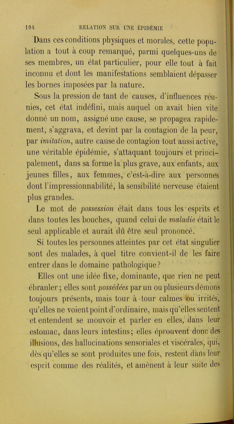 Dans ces conditions physiques et morales, cette popu- lation a tout à coup remarqué, parmi quelques-uns de ses membres, un état particulier, pour elle tout à fait inconnu et dont les manifestations semblaient dépasser les bornes imposées par la nature. Sous la pression de tant de causes, d'influences réu- nies, cet état indéfini, mais auquel on avait bien vite donné un nom, assigné une cause, se propagea rapide- ment, s'aggrava, et devint par la contagion de la peur, par imitation, autre cause de contagion tout aussi active, une véritable épidémie, s'attaquant toujours et princi- palement, dans sa forme la plus grave, aux enfants, aux jeunes filles, aux femmes, c'est-à-dire aux personnes dont rimpressionnabilité, la sensibilité nerveuse étaient plus grandes. Le mot de possession était dans tous les esprits et dans toutes les bouches, quand celui de maladie était le seul applicable et aurait dû être seul prononcé. Si toutes les personnes atteintes par cet état singulier sont des malades, à quel titre convient-il de les faire entrer dans le domaine pathologique? Elles ont une idée fixe, dominante, que rien ne peut ébranler; elles sont possédées par un ou plusieurs démons toujours présents, mais tour à-tour calmes ou irrités, qu'elles ne voient point d'ordinaire, mais qu'elles sentent et entendent se mouvoir et parler en elles, dans leur estomac, dans leurs intestins; elles éprouvent donc des illusions, des hallucinations sensoriales et viscérales, qui, dès qu'elles se sont produites une fois, restent dans leur esprit comme des réalités, et amènent à leur suite des