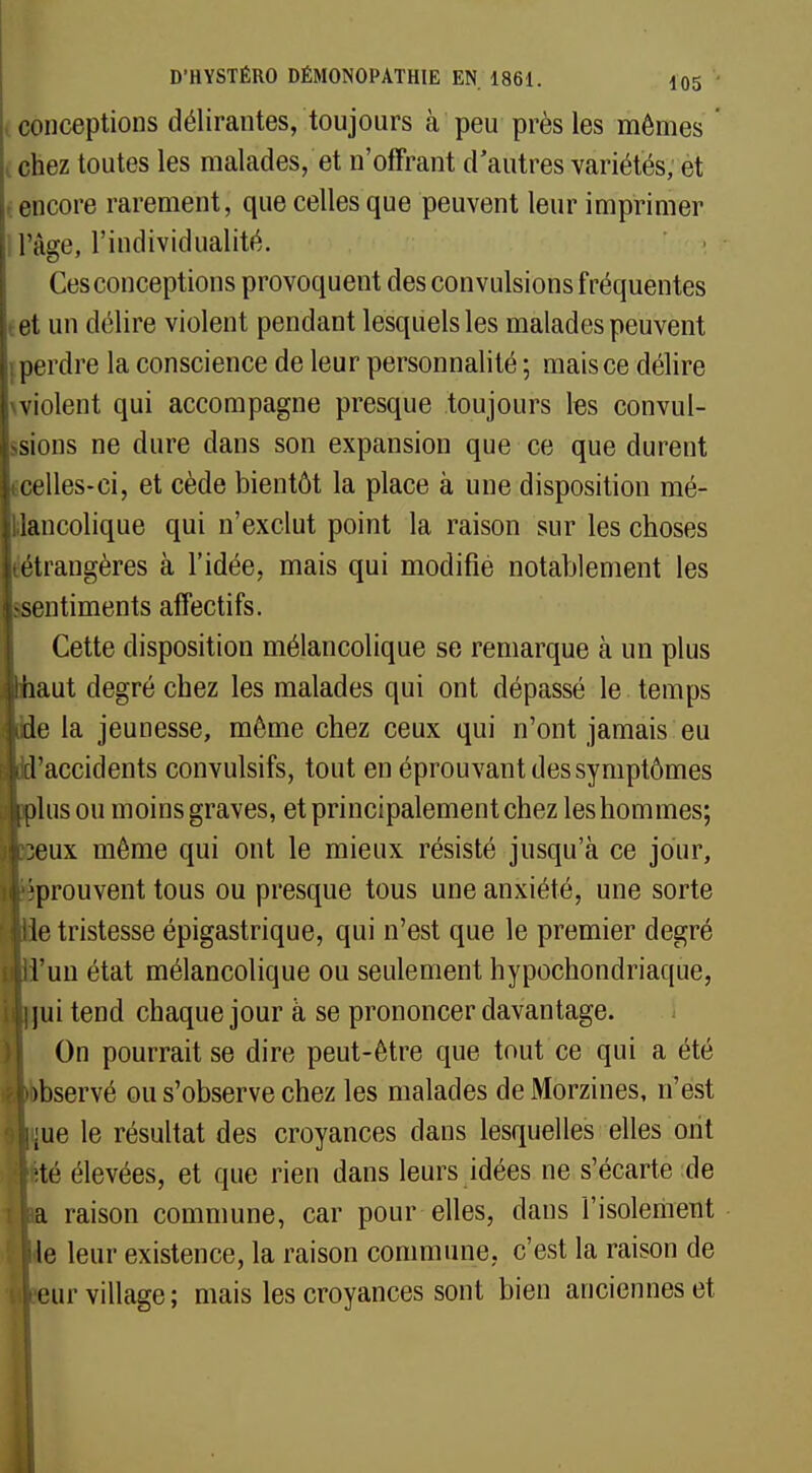 conceptions délirantes, toujours à peu près les mômes chez toutes les malades, et n'offrant d'autres variétés, et l encore rarement, que celles que peuvent leur imprimer l'âge, l'individualité. Ces conceptions provoquent des convulsions fréquentes et un délire violent pendant lesquels les malades peuvent ; perdre la conscience de leur personnalité ; mais ce délire wiolent qui accompagne presque toujours les convul- sions ne dure dans son expansion que ce que durent celles-ci, et cède bientôt la place à une disposition mé- lancolique qui n'exclut point la raison sur les choses (étrangères à l'idée, mais qui modifié notablement les entiments affectifs. Cette disposition mélancolique se remarque à un plus aut degré chez les malades qui ont dépassé le temps e la jeunesse, même chez ceux qui n'ont jamais eu 'accidents convulsifs, tout en éprouvant des symptômes lus ou moins graves, et principalement chez les hommes; eux même qui ont le mieux résisté jusqu'à ce jour, prouvent tous ou presque tous une anxiété, une sorte e tristesse épigastrique, qui n'est que le premier degré 'un état mélancolique ou seulement hypochondriaque, ui tend chaque jour à se prononcer davantage. On pourrait se dire peut-être que tout ce qui a été bservé ou s'observe chez les malades de Morzines, n'est e le résultat des croyances dans lesquelles elles ont é élevées, et que rien dans leurs idées ne s'écarte de raison commune, car pour elles, dans l'isolement e leur existence, la raison commune, c'est la raison de ur village ; mais les croyances sont bien anciennes et