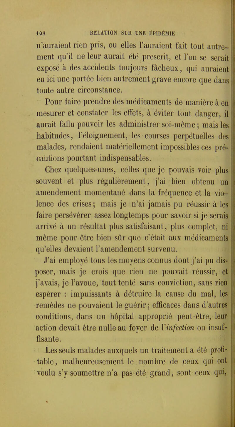 n'auraient rien pris, ou elles l'auraient fait tout autre- ment qu'il ne leur aurait été prescrit, et l'on se serait exposé à des accidents toujours fâcheux, qui auraient eu ici une portée bien autrement grave encore que clans toute autre circonstance. Pour faire prendre des médicaments de manière à en mesurer et constater les effets, à éviter tout danger, il aurait fallu pouvoir les administrer soi-même; mais les habitudes, l'éloignement, les courses perpétuelles des malades, rendaient matériellement impossibles ces pré- cautions pourtant indispensables. Chez quelques-unes, celles que je pouvais voir plus souvent et plus régulièrement, j'ai bien obtenu un amendement momentané dans la fréquence et la vio- lence des crises; mais je n'ai jamais pu réussir à les faire persévérer assez longtemps pour savoir si je serais arrivé à un résultat plus satisfaisant, plus complet, ni môme pour être bien sûr que c'était aux médicaments qu'elles devaient l'amendement survenu. J'ai employé tous les moyens connus dont j'ai pu dis- poser, mais je crois que rien ne pouvait réussir, et j'avais, je l'avoue, tout tenté sans conviction, sans rien espérer : impuissants à détruire la cause du mal, les remèdes ne pouvaient le guérir; efficaces dans d'autres conditions, clans un hôpital approprié peut-être, leur action devait être nulle au foyer de Yinfection ou insuf- fisante. Les seuls malades auxquels un traitement a été profi- table, malheureusement le nombre de ceux qui ont voulu s'y soumettre n'a pas été grand, sont ceux qui,