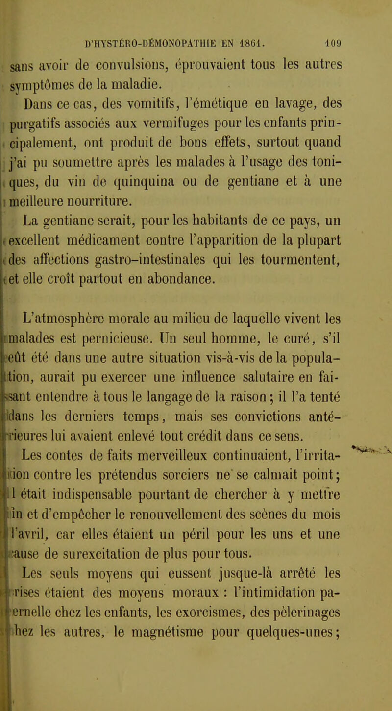 sans avoir de convulsions, éprouvaient tous les autres symptômes de la maladie. Dans ce cas, des vomitifs, l'émétique en lavage, des purgatifs associés aux vermifuges pour les enfants prin- cipalement, ont produit de bons effets, surtout quand j'ai pu soumettre après les malades à l'usage des toni- ques, du vin de quinquina ou de gentiane et à une i meilleure nourriture. La gentiane serait, pour les habitants de ce pays, un - excellent médicament contre l'apparition de la plupart des affections gastro-intestinales qui les tourmentent, tet elle croît partout en abondance. L'atmosphère morale au milieu de laquelle vivent les malades est pernicieuse. Un seul homme, le curé, s'il eût été dans une autre situation vis-à-vis delà popula- tion, aurait pu exercer une influence salutaire en fai- sant entendre à tous le langage de la raison ; il l'a tenté dans les derniers temps, mais ses convictions anté- Tieures lui avaient enlevé tout crédit dans ce sens. Les contes de faits merveilleux continuaient, l'irrita- kion contre les prétendus sorciers ne' se calmait point; 11 était indispensable pourtant de chercher à y mettre iiîn et d'empêcher le renouvellement des scènes du mois l'avril, car elles étaient un péril pour les uns et une eause de surexcitation de plus pour tous. Les seuls moyens qui eussent jusque-là arrêté les rrises étaient des moyens moraux : l'intimidation pa- 'ernelle chez les enfants, les exorcismes, des pèlerinages hez les autres, le magnétisme pour quelques-unes;