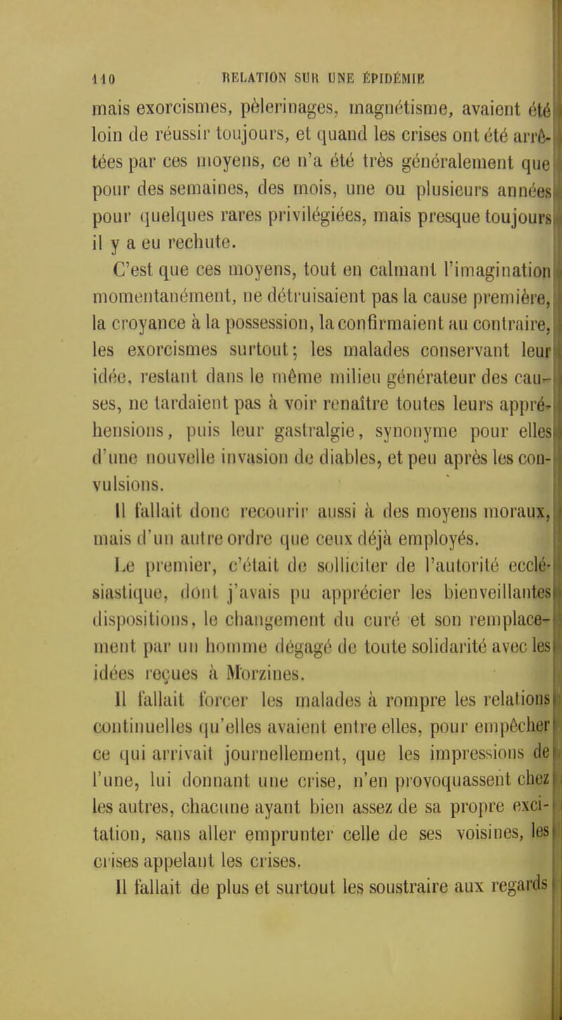 mais exorcismes, pèlerinages, magnétisme, avaient été loin de réussir toujours, et quand les crises ont été arrê* tées par ces moyens, ce n'a été très généralement que pour des semaines, des mois, une ou plusieurs années pour quelques rares privilégiées, mais presque toujours il y a eu rechute. C'est que ces moyens, tout en calmant l'imagination momentanément, ne détruisaient pas la cause première, la croyance à la possession, la confirmaient au contraire, les exorcismes surtout; les malades conservant leur idée, restant dans le même milieu générateur des cau- ses, ne lardaient pas à voir renaître toutes leurs appré- hensions, puis leur gastralgie, synonyme pour elles d'une nouvelle invasion de diables, et peu après les con- vulsions. Il fallait donc recourir aussi à des moyens moraux, inais d'un autre ordre que ceux déjà employés. Le premier, s'était de solliciter de l'autorité ecclé* siastique, dont j'avais pu apprécier les bienveillantes dispositions, le changement du curé et son remplace- ment par un homme dégagé de toute solidarité avec les idées reçues à Morzines. 11 fallait forcer les malades à rompre les relations continuelles qu'elles avaient entre elles, pour empêcher ce qui arrivait journellement, que les impressions de l'une, lui donnant une crise, n'en provoquassent chez les autres, chacune ayant bien assez de sa propre exci- tation, sans aller emprunter celle de ses voisines, les crises appelant les crises.