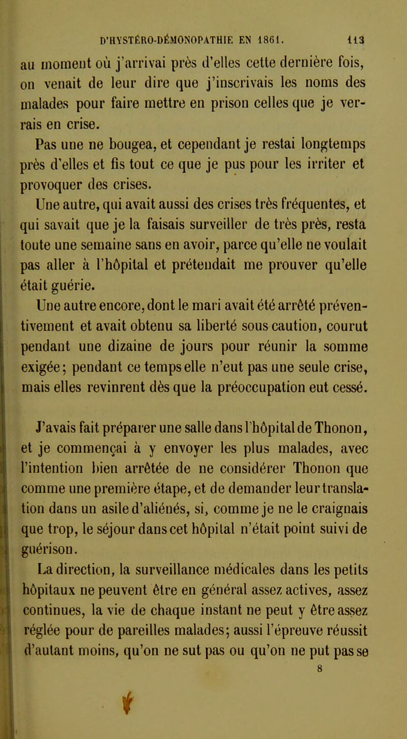 au moment où j'arrivai près d'elles cette dernière fois, on venait de leur dire que j'inscrivais les noms des malades pour faire mettre en prison celles que je ver- rais en crise. Pas une ne bougea, et cependant je restai longtemps près d'elles et fis tout ce que je pus pour les irriter et provoquer des crises. Une autre, qui avait aussi des crises très fréquentes, et qui savait que je la faisais surveiller de très près, resta toute une semaine sans en avoir, parce qu'elle ne voulait pas aller à l'hôpital et prétendait me prouver qu'elle était guérie. Une autre encore, dont le mari avait été arrêté préven- tivement et avait obtenu sa liberté sous caution, courut pendant une dizaine de jours pour réunir la somme exigée; pendant ce temps elle n'eut pas une seule crise, mais elles revinrent dès que la préoccupation eut cessé. J'avais fait préparer une salle dans lbôpi tal de Thonon, et je commençai à y envoyer les plus malades, avec l'intention bien arrêtée de ne considérer Thonon que comme une première étape, et de demander leur transla- tion dans un asile d'aliénés, si, comme je ne le craignais que trop, le séjour dans cet hôpital n'était point suivi de guérison. La direction, la surveillance médicales dans les petits hôpitaux ne peuvent être en général assez actives, assez continues, la vie de chaque instant ne peut y être assez réglée pour de pareilles malades; aussi l'épreuve réussit d'autant moins, qu'on ne sut pas ou qu'on ne put pas se 8 I i