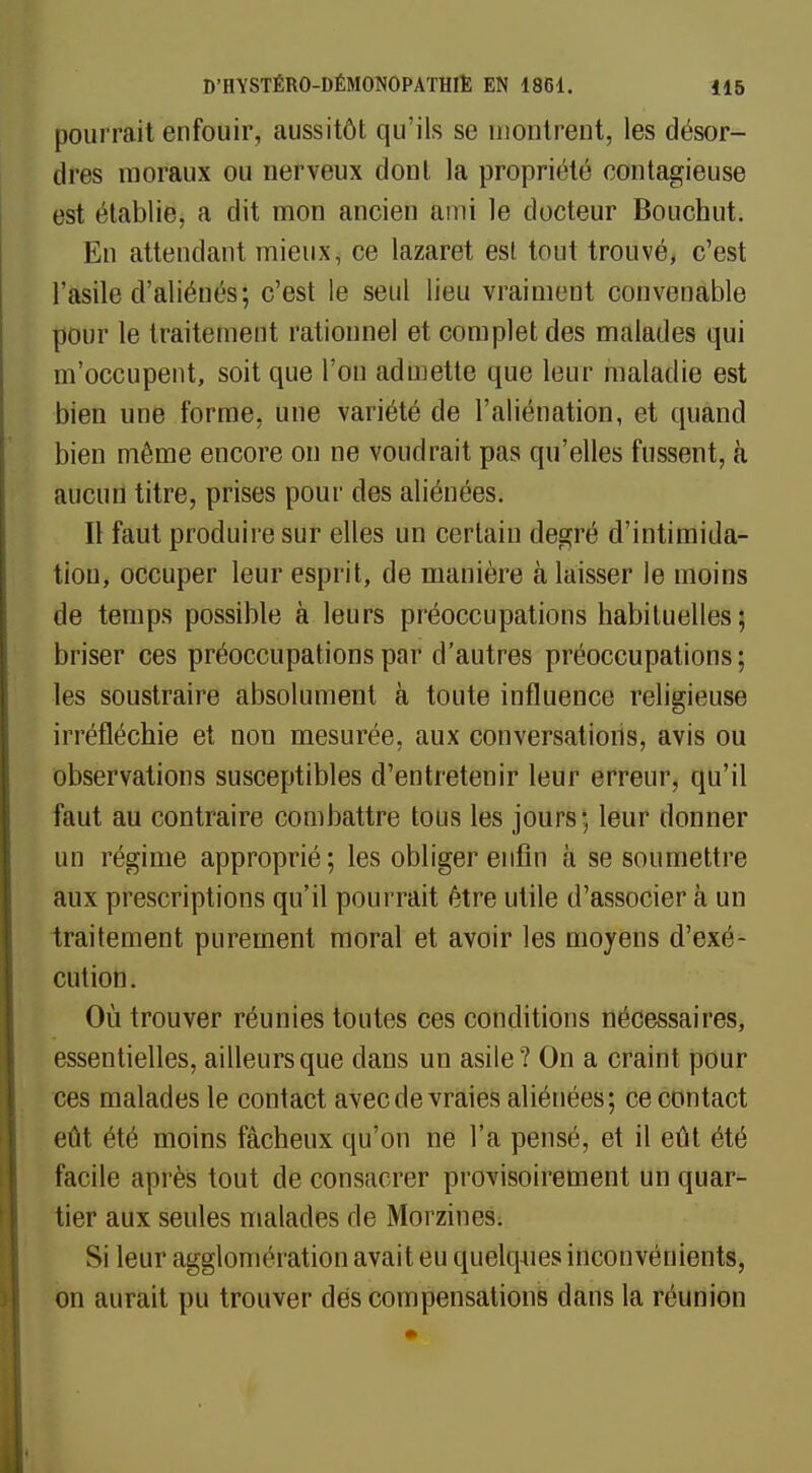 pourrait enfouir, aussitôt qu'ils se montrent, les désor- dres moraux ou nerveux dont la propriété contagieuse est établie, a dit mon ancien ami le docteur Bouchut. En attendant mieux, ce lazaret est tout trouvé, c'est l'asile d'aliénés; c'est le seul lieu vraiment convenable pour le traitement rationnel et complet des malades qui m'occupent, soit que l'on admette que leur maladie est bien une forme, une variété de l'aliénation, et quand bien même encore on ne voudrait pas qu'elles fussent, à aucun titre, prises pour des aliénées. Il faut produire sur elles un certain degré d'intimida- tion, occuper leur esprit, de manière à laisser le moins de temps possible à leurs préoccupations habituelles; briser ces préoccupations par d'autres préoccupations; les soustraire absolument à toute influence religieuse irréfléchie et non mesurée, aux conversations, avis ou observations susceptibles d'entretenir leur erreur, qu'il faut au contraire combattre tous les jours; leur donner un régime approprié; les obliger enfin à se soumettre aux prescriptions qu'il pourrait être utile d'associer à un traitement purement moral et avoir les moyens d'exé- cution . Où trouver réunies toutes ces conditions nécessaires, essentielles, ailleurs que clans un asile? On a craint pour ces malades le contact avec de vraies aliénées; ce contact eût été moins fâcheux qu'on ne l'a pensé, et il eût été facile après tout de consacrer provisoirement un quar- tier aux seules malades de Morzines. Si leur agglomération avait eu quelques inconvénients, on aurait pu trouver dés compensations dans la réunion