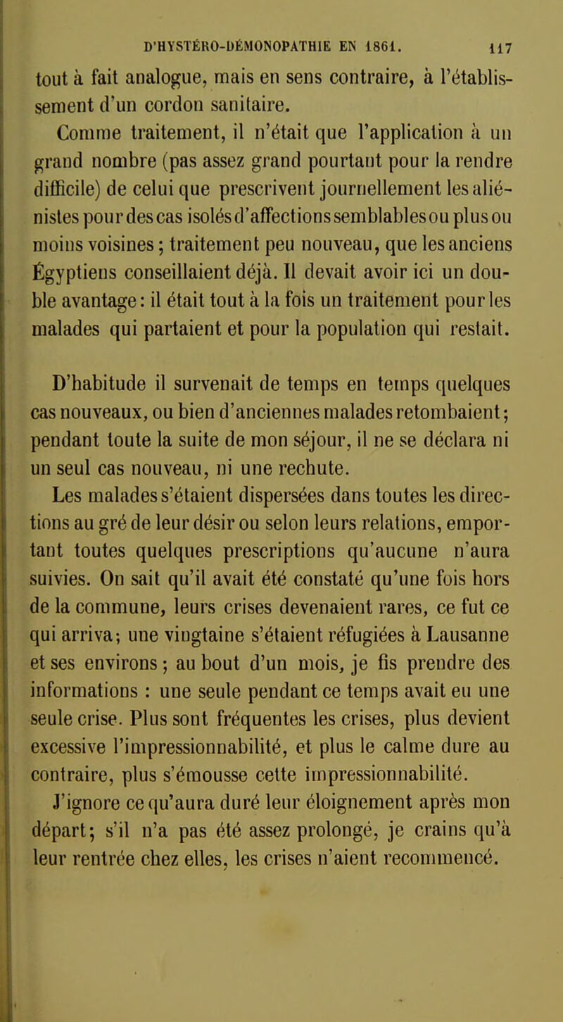 tout à fait analogue, mais en sens contraire, à l'établis- sement d'un cordon sanitaire. Comme traitement, il n'était que l'application à un grand nombre (pas assez grand pourtant pour la rendre difficile) de celui que prescrivent journellement lesalié- nistes pour des cas isolés d'affections semblablesou plus ou moins voisines ; traitement peu nouveau, que les anciens Égyptiens conseillaient déjà. Il devait avoir ici un dou- ble avantage: il était tout à la fois un traitement pour les malades qui partaient et pour la population qui restait. D'habitude il survenait de temps en temps quelques cas nouveaux, ou bien d'anciennes malades retombaient ; pendant toute la suite de mon séjour, il ne se déclara ni un seul cas nouveau, ni une rechute. Les malades s'étaient dispersées dans toutes les direc- tions au gré de leur désir ou selon leurs relations, empor- tant toutes quelques prescriptions qu'aucune n'aura suivies. On sait qu'il avait été constaté qu'une fois hors de la commune, leurs crises devenaient rares, ce fut ce qui arriva; une vingtaine s'étaient réfugiées à Lausanne et ses environs ; au bout d'un mois, je fis prendre des informations : une seule pendant ce temps avait eu une seule crise. Plus sont fréquentes les crises, plus devient excessive l'impressionnabilité, et plus le calme dure au contraire, plus s'émousse cette impressionnabilité. J'ignore ce qu'aura duré leur éloignement après mon départ; s'il n'a pas été assez prolongé, je crains qu'à leur rentrée chez elles, les crises n'aient recommencé.