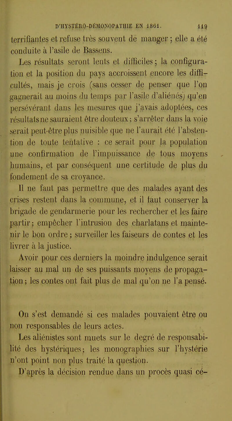 terrifiantes et refuse très souvent de manger ; elle a été conduite à l'asile de Bassens. Les résultats seront lents et difficiles; la configura- tion et la position du pays accroissent encore les diffi- cultés, mais je crois (sans cesser de penser que l'on gagnerait au moins du temps par l'asile d'aliénés) qu'en persévérant dans les mesures que j'avais adoptées, ces résultats ne sauraient être douteux; s'arrêter dans la voie serait peut-être plus nuisible que ne l'aurait été l'absten- tion de toute tentative : ce serait pour la population une confirmation de l'impuissance de tous moyens humains, et par conséquent une certitude de plus du fondement de sa croyance. Il ne faut pas permettre que des malades ayant des crises restent dans la commune, et il faut conserver la brigade de gendarmerie pour les rechercher et les faire partir; empêcher l'intrusion des charlatans et mainte- nir le bon ordre ; surveiller les faiseurs de contes et les livrer à la justice. Avoir pour ces derniers la moindre indulgence serait laisser au mal un de ses puissants moyens de propaga- tion ; les contes ont fait plus de mal qu'on ne l'a pensé. On s'est demandé si ces malades pouvaient être ou non responsables de leurs actes. Les aliénistes sont muets sur le degré de responsabi- lité des hystériques; les monographies sur l'hystérie n'ont point non plus traité la question. D'après la décision rendue dans un procès quasi cé-