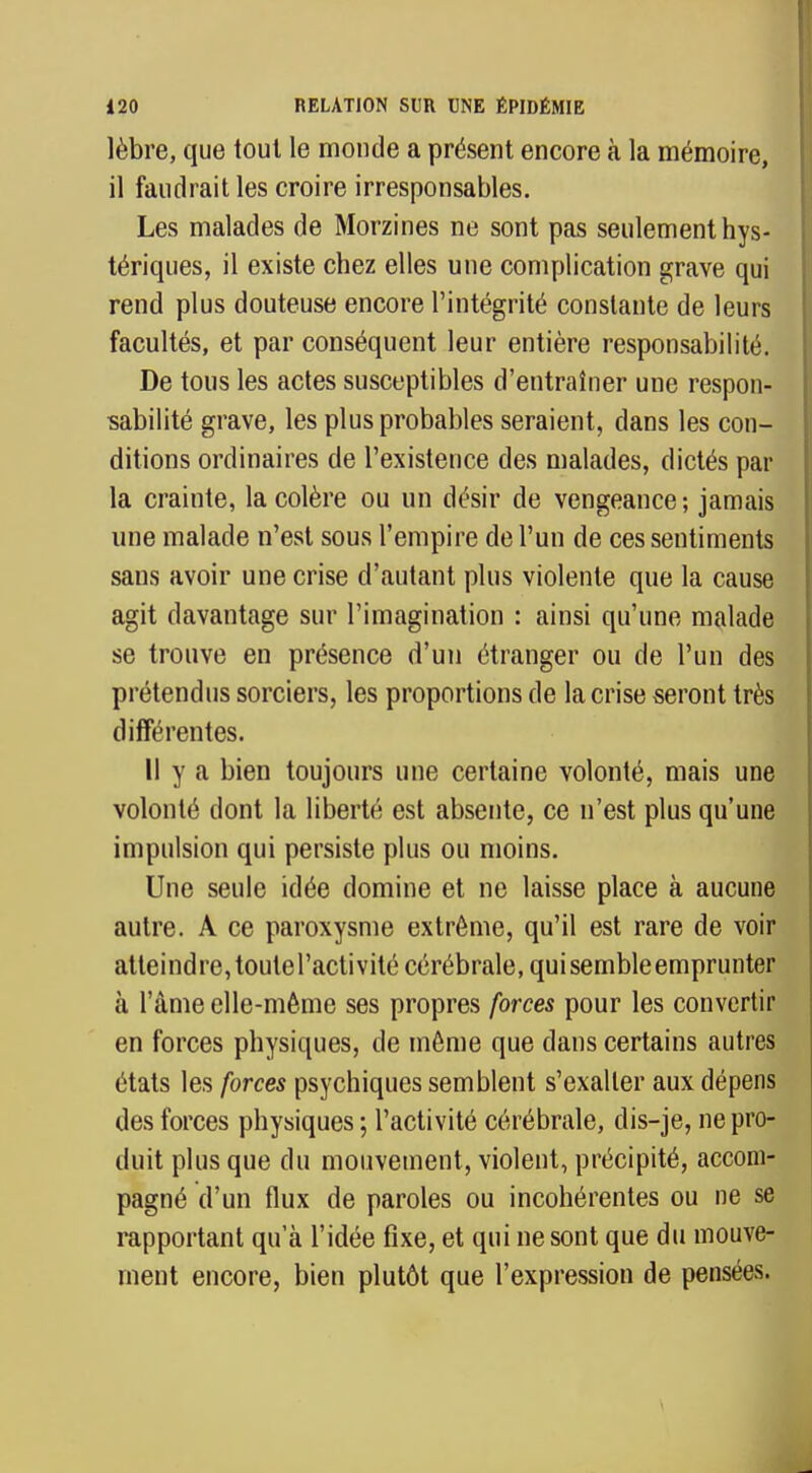 lèbre, que tout le monde a présent encore à la mémoire, il faudrait les croire irresponsables. Les malades de Morzines ne sont pas seulement hys- tériques, il existe chez elles une complication grave qui rend plus douteuse encore l'intégrité constante de leurs facultés, et par conséquent leur entière responsabilité. De tous les actes susceptibles d'entraîner une respon- sabilité grave, les plus probables seraient, dans les con- ditions ordinaires de l'existence des malades, dictés par la crainte, la colère ou un désir de vengeance; jamais une malade n'est sous l'empire de l'un de ces sentiments sans avoir une crise d'autant plus violente que la cause agit davantage sur l'imagination : ainsi qu'une malade se trouve en présence d'un étranger ou de l'un des prétendus sorciers, les proportions de la crise seront très différentes. Il y a bien toujours une certaine volonté, mais une volonté dont la liberté est absente, ce n'est plus qu'une impulsion qui persiste plus ou moins. Une seule idée domine et ne laisse place à aucune autre. A ce paroxysme extrême, qu'il est rare de voir atteindre, toutel'activité cérébrale, qui semble emprunter à l'âme elle-même ses propres forces pour les convertir en forces physiques, de même que dans certains autres états les forces psychiques semblent s'exalter aux dépens des forces physiques ; l'activité cérébrale, dis-je, ne pro- duit plus que du mouvement, violent, précipité, accom- pagné d'un flux de paroles ou incohérentes ou ne se rapportant qua l'idée fixe, et qui ne sont que du mouve- ment encore, bien plutôt que l'expression de pensées.