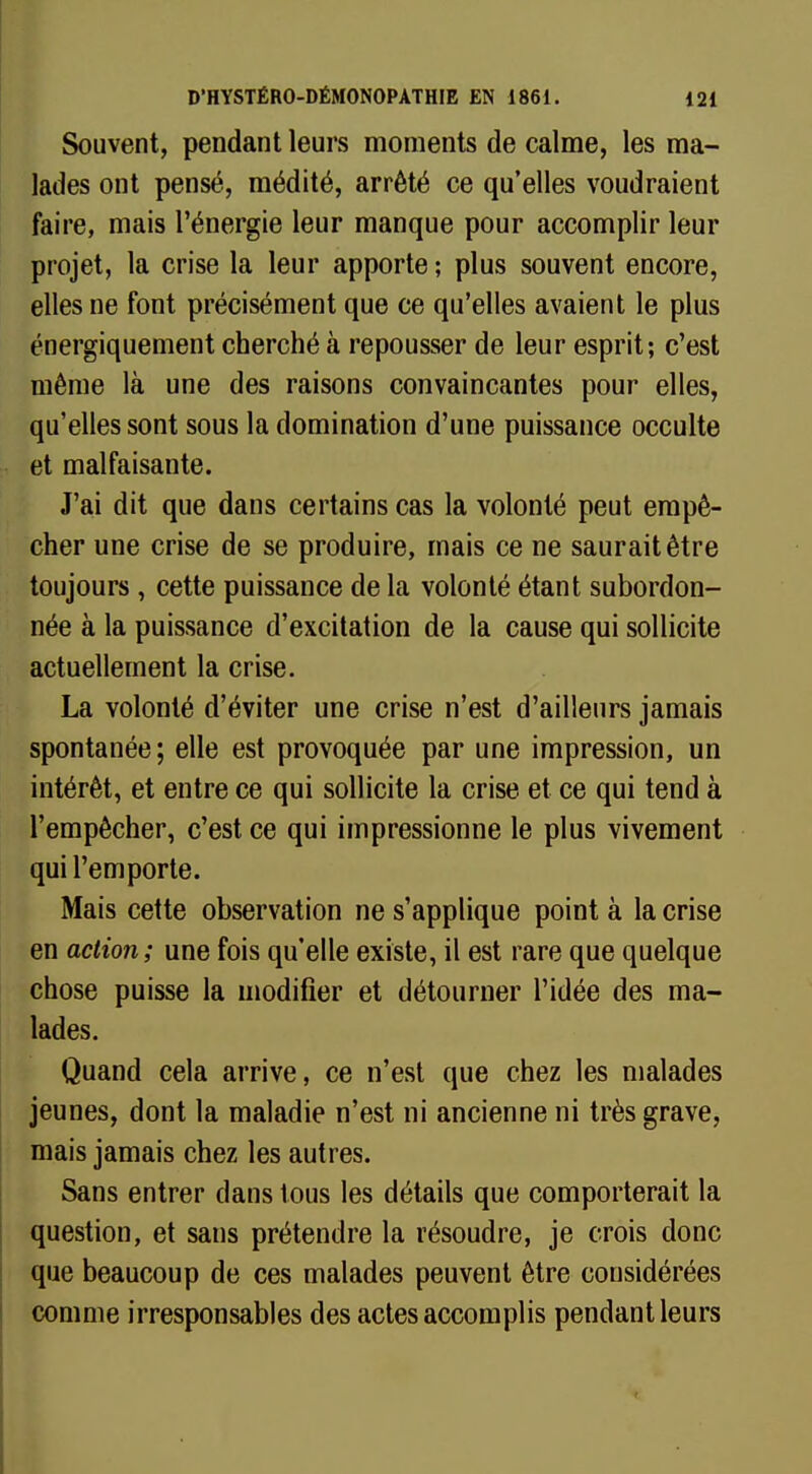 Souvent, pendant leurs moments de calme, les ma- lades ont pensé, médité, arrêté ce qu'elles voudraient faire, mais l'énergie leur manque pour accomplir leur projet, la crise la leur apporte; plus souvent encore, elles ne font précisément que ce qu'elles avaient le plus énergiquement cherché à repousser de leur esprit; c'est même là une des raisons convaincantes pour elles, qu'elles sont sous la domination d'une puissance occulte et malfaisante. J'ai dit que dans certains cas la volonté peut empê- cher une crise de se produire, mais ce ne saurait être toujours , cette puissance de la volonté étant subordon- née à la puissance d'excitation de la cause qui sollicite actuellement la crise. La volonté d'éviter une crise n'est d'ailleurs jamais spontanée; elle est provoquée par une impression, un intérêt, et entre ce qui sollicite la crise et ce qui tend à l'empêcher, c'est ce qui impressionne le plus vivement qui l'emporte. Mais cette observation ne s'applique point à la crise en action; une fois qu'elle existe, il est rare que quelque chose puisse la modifier et détourner l'idée des ma- lades. Quand cela arrive, ce n'est que chez les malades jeunes, dont la maladie n'est ni ancienne ni très grave, mais jamais chez les autres. Sans entrer dans tous les détails que comporterait la question, et sans prétendre la résoudre, je crois donc que beaucoup de ces malades peuvent être considérées comme irresponsables des actes accomplis pendant leurs