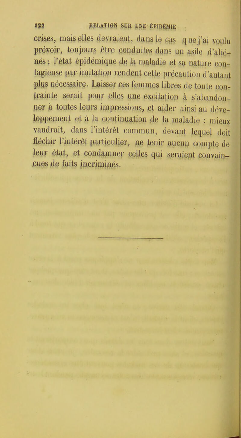 crises, mais elles devraieul, dans le cas q ne j'ai voulu prévoir, toujours être conduites dans un asile d'alié- nés ; l'état épidémique de la maladie et sa nature con- tagieuse par imitation rendent cette précaution d'autant plus nécessaire. Laisser ces femmes libres de toute con- trainte serait pour elles une excitation à s'abandon- ner à toutes leurs impressions, et aider ainsi au déve- loppement et à la continuation de la maladie : mieux vaudrait, dans l'intérêt commun, devant lequel doit fléchir l'intérêt particulier, ne tenir aucun compte de leur état, et condamner celles qui seraient convain- cues de faits incriminés.