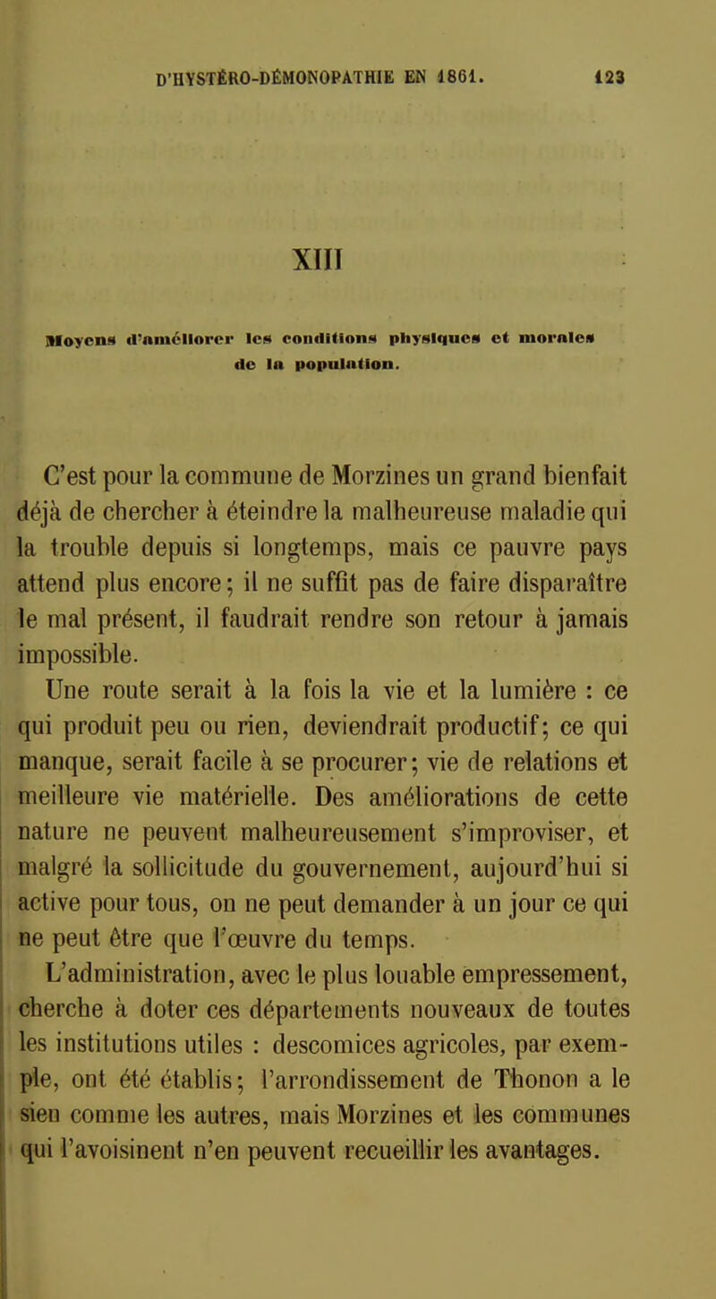 XIII Moyens d'améliorer les conditions physiques et morales de la population. C'est pour la commune de Morzines un grand bienfait déjà de chercher à éteindre la malheureuse maladie qui la trouble depuis si longtemps, mais ce pauvre pays attend plus encore ; il ne suffit pas de faire disparaître le mal présent, il faudrait rendre son retour à jamais impossible. Une route serait à la fois la vie et la lumière : ce qui produit peu ou rien, deviendrait productif; ce qui manque, serait facile à se procurer; vie de relations et meilleure vie matérielle. Des améliorations de cette nature ne peuvent malheureusement s'improviser, et malgré la sollicitude du gouvernement, aujourd'hui si active pour tous, on ne peut demander à un jour ce qui ne peut être que l'œuvre du temps. L'administration, avec le plus louable empressement, cherche à doter ces départements nouveaux de toutes les institutions utiles : descomices agricoles, par exem - ple, ont été établis; l'arrondissement de Thonon a le sien comme les autres, mais Morzines et les communes qui l'avoisinent n'en peuvent recueillir les avantages.