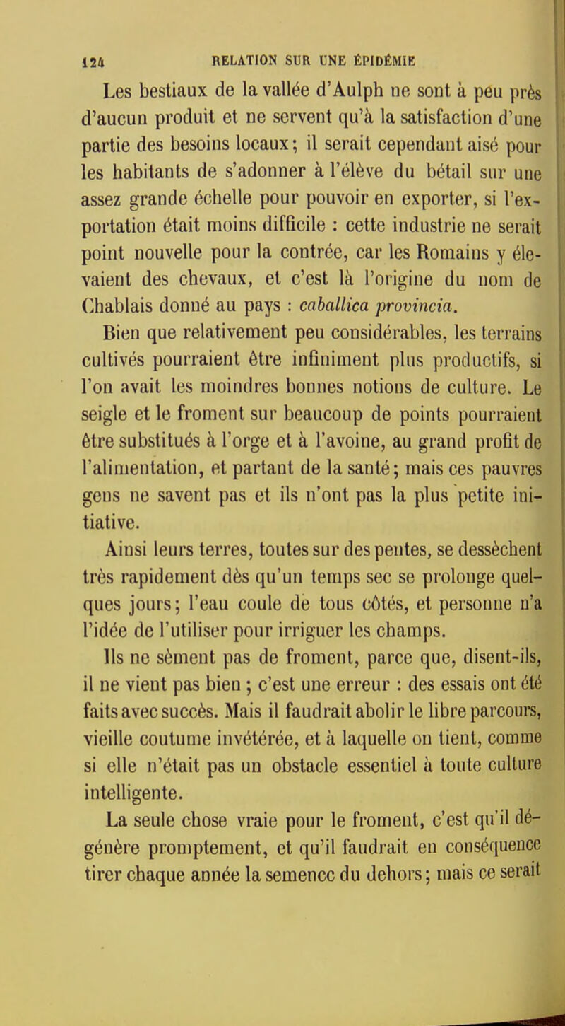 Les bestiaux de la vallée d'Aulph ne sont à peu près d'aucun produit et ne servent qu'à la satisfaction d'une partie des besoins locaux ; il serait cependant aisé pour les habitants de s'adonner à l'élève du bétail sur une assez grande échelle pour pouvoir en exporter, si l'ex- portation était moins difficile : cette industrie ne serait point nouvelle pour la contrée, car les Romains y éle- vaient des chevaux, et c'est là l'origine du nom de Chablais donné au pays : caballica provincia. Bien que relativement peu considérables, les terrains cultivés pourraient être infiniment plus productifs, si l'on avait les moindres bonnes notions de culture. Le seigle et le froment sur beaucoup de points pourraient être substitués à l'orge et à l'avoine, au grand profit de l'alimentation, et partant de la santé; mais ces pauvres gens ne savent pas et ils n'ont pas la plus petite ini- tiative. Ainsi leurs terres, toutes sur des pentes, se dessèchent très rapidement dès qu'un temps sec se prolonge quel- ques jours; l'eau coule de tous côtés, et personne n'a l'idée de l'utiliser pour irriguer les champs. Ils ne sèment pas de froment, parce que, disent-ils, il ne vient pas bien ; c'est une erreur : des essais ont été faits avec succès. Mais il faudrait abolir le libre parcoure, vieille coutume invétérée, et à laquelle on tient, comme si elle n'était pas un obstacle essentiel à toute culture intelligente. La seule chose vraie pour le froment, c'est qu'il dé- génère promptement, et qu'il faudrait en conséquence tirer chaque année la semence du dehors ; mais ce serait