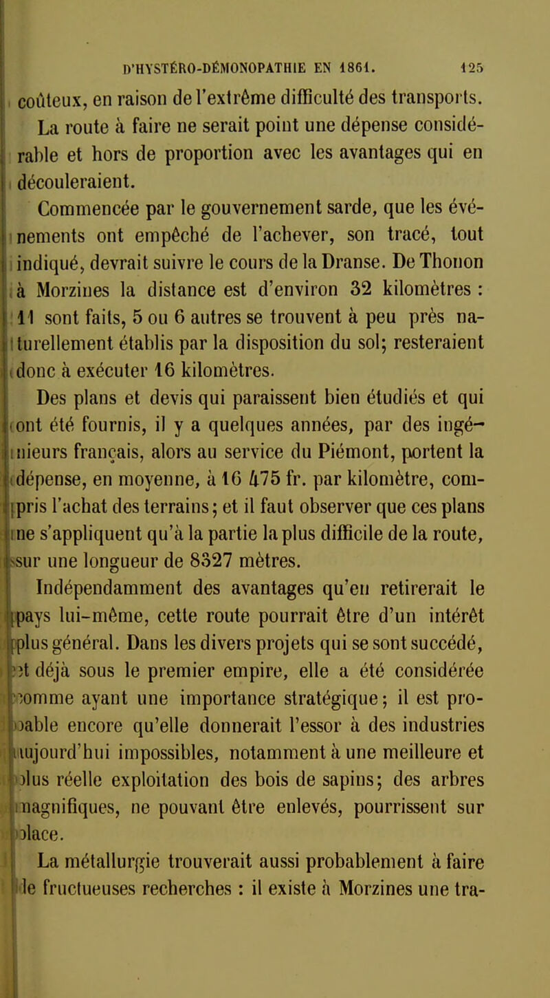 coûteux, en raison de l'extrême difficulté des transports. La route à faire ne serait point une dépense considé- rable et hors de proportion avec les avantages qui en i découleraient. Commencée par le gouvernement sarde, que les évé- nements ont empêché de l'achever, son tracé, tout indiqué, devrait suivre le cours de la Dranse. De Thonon à Morzines la distance est d'environ 32 kilomètres : 11 sont faits, 5 ou 6 autres se trouvent à peu près na- turellement établis par la disposition du sol; resteraient idonc à exécuter 16 kilomètres. Des plans et devis qui paraissent bien étudiés et qui ont été fournis, il y a quelques années, par des ingé- inieurs français, alors au service du Piémont, portent la dépense, en moyenne, à 16 475 fr. par kilomètre, com- ipris l'achat des terrains; et il faut observer que ces plans ne s'appliquent qu'à la partie la plus difficile de la route, -sur une longueur de 8327 mètres. Indépendamment des avantages qu'en retirerait le ■pays lui-même, cette route pourrait être d'un intérêt mplus général. Dans les divers projets qui se sont succédé, i fît déjà sous le premier empire, elle a été considérée homme ayant une importance stratégique ; il est pro- îloable encore qu'elle donnerait l'essor à des industries ilnujourd'hui impossibles, notamment à une meilleure et iftolus réelle exploitation des bois de sapins; des arbres jiuagnifiques, ne pouvant être enlevés, pourrissent sur ■©lace. La métallurgie trouverait aussi probablement à faire ft-le fructueuses recherches : il existe à Morzines une tra-