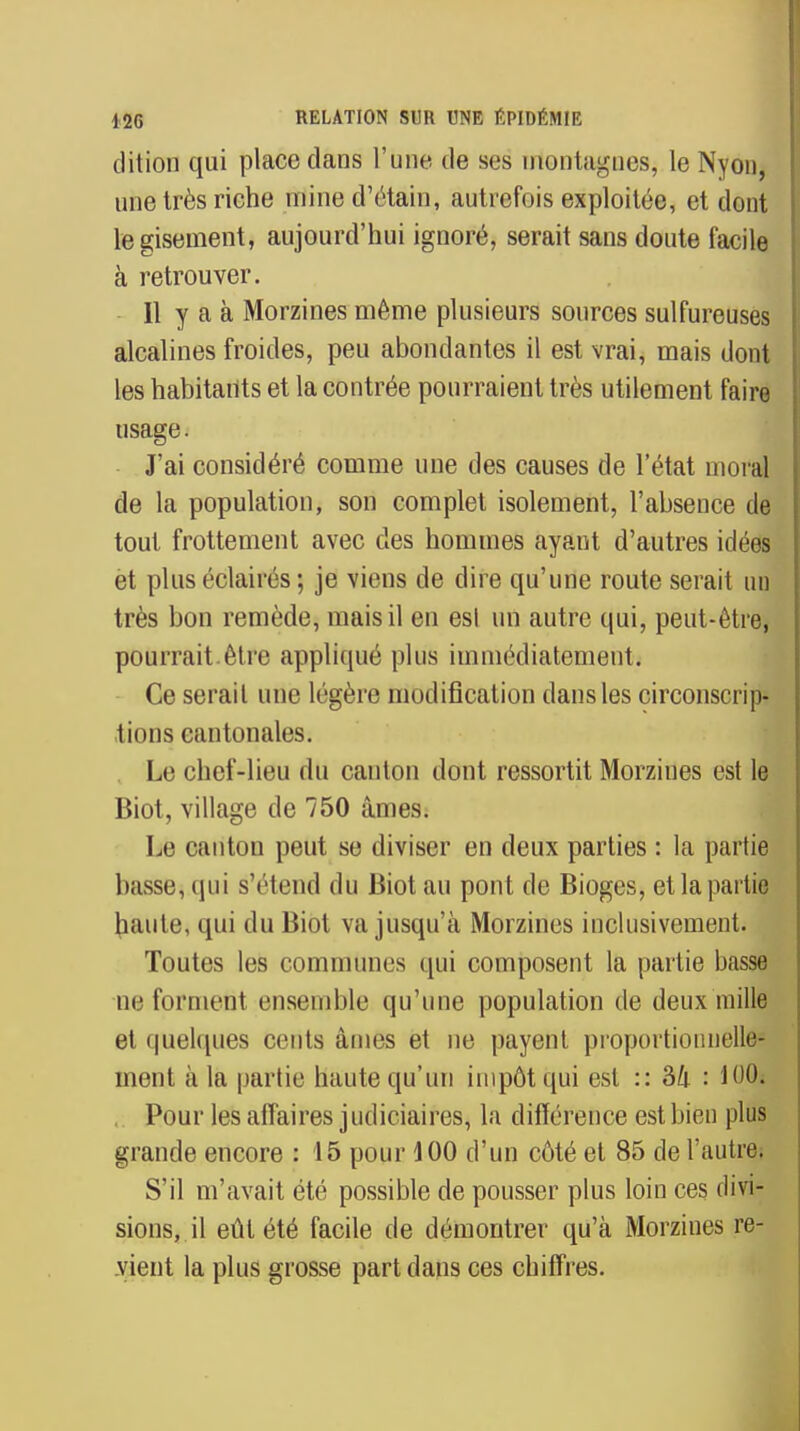 dition qui place dans l'une de ses ulontagnes, le Nyon, une très riche mine d'ètain, autrefois exploitée, et dont le gisement, aujourd'hui ignoré, serait sans doute facile à retrouver. Il y a à Morzines même plusieurs sources sulfureuses alcalines froides, peu abondantes il est vrai, mais dont les habitants et la contrée pourraient très utilement faire usage. J'ai considéré comme une des causes de l'état moral de la population, son complet isolement, l'absence de tout frottement avec des hommes ayant d'autres idées et plus éclairés ; je viens de dire qu'une route serait un très bon remède, mais il en est un autre qui, peut-être, pourrait.être appliqué plus immédiatement. Ce serait une légère modification dans les circonscrip- tions cantonales. Le chef-lieu du canton dont ressortit Morziues est le Biot, village de 750 âmes. Le canton peut se diviser en deux parties : la partie basse, qui s'étend du Biot au pont de Bioges, et la partie haute, qui du Biot va jusqu'à Morzines inclusivement. Toutes les communes qui composent la partie basse ne forment ensemble qu'une population de deux mille et quelques cents âmes et ne payent proportionnelle- ment à la partie haute qu'un impôt qui est :: 34 : 100» Pour les affaires judiciaires, la différence est bien plus grande encore : 15 pour 100 d'un côté et 85 de l'autre. S'il m'avait été possible de pousser plus loin ces divi- sions, il eût été facile de démontrer qu'à Morzines re- vient la plus grosse part dans ces chiffres.
