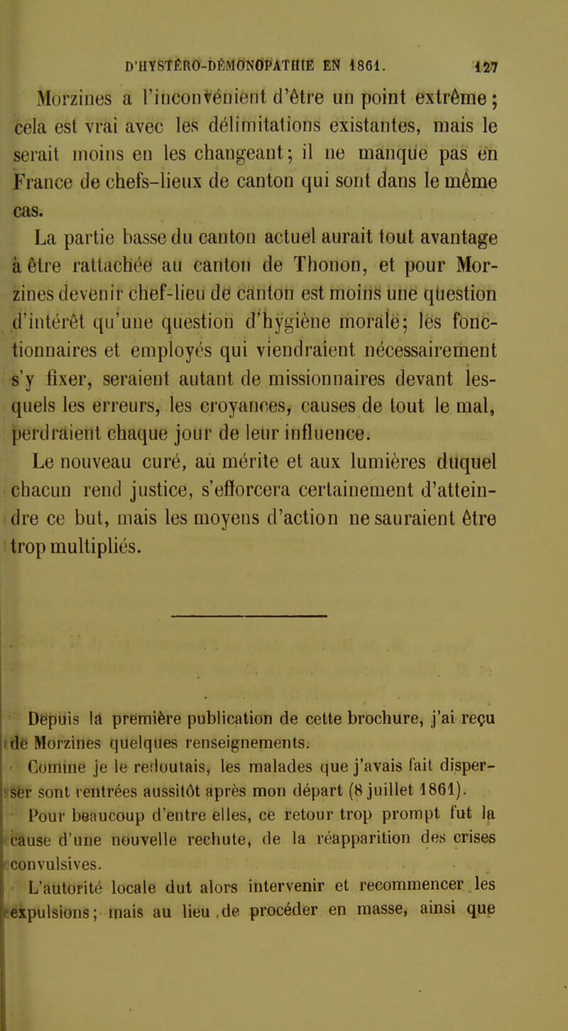 farjrzines a l'inconvénient d'être un point extrême; cela est vrai avec les délimitations existantes, mais le serait moins en les changeant; il ne manque pas en France de chefs-lieux de canton qui sont dans le même cas. La partie basse du canton actuel aurait tout avantage à être rattachée an canton de Thonon, et pour Mor- zines devenir chef-lieu de canton est moins une question d'intérêt qu'une question d'hygiène morale; les fonc- tionnaires et employés qui viendraient nécessairement s'y fixer, seraient autant de missionnaires devant les- quels les erreurs, les croyances, causes de tout le mal, ^efdrâietlt chaque jour de leur influence. Le nouveau curé, aù mérite et aux lumières duquel chacun rend justice, s'efforcera certainement d'attein- dre ce but, mais les moyens d'action ne sauraient être trop multipliés. Depuis ld première publication de cette brochure, j'ai reçu i de Morzines quelques renseignements. Comme je le redoutais, les malades que j'avais fait disper- ser sont rentrées aussitôt après mon départ (8 juillet 1861). Pour beaucoup d'entre elles, ce retour trop prompt fut la cause d'une nouvelle rechute, de la réapparition des crises i convulsives. L'autorité locale dut alors intervenir et recommencer les expulsions; mais au lieu.de procéder en masse, ainsi que