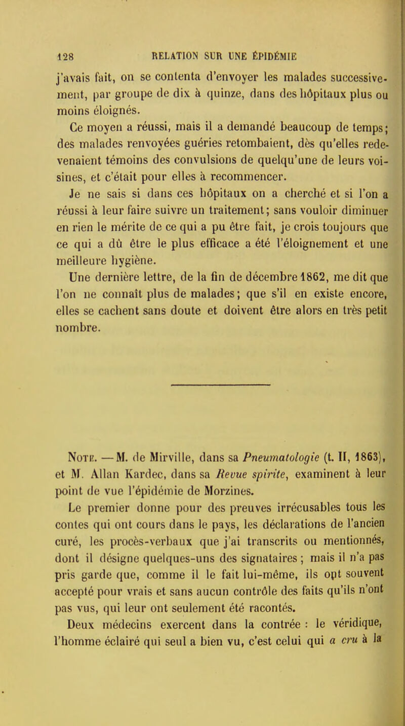 j'avais fait, on se contenta d'envoyer les malades successive- ment, par groupe de dix à quinze, dans des hôpitaux plus ou moins éloignés. Ce moyen a réussi, mais il a demandé beaucoup de temps; des malades renvoyées guéries retombaient, dès qu'elles rede- venaient témoins des convulsions de quelqu'une de leurs voi- sines, et c'était pour elles à recommencer. Je ne sais si dans ces hôpitaux on a cherché et si l'on a réussi à leur faire suivre un traitement; sans vouloir diminuer en rien le mérite de ce qui a pu être fait, je crois toujours que ce qui a dû être le plus efficace a été l'éloignement et une meilleure hygiène. Une dernière lettre, de la fin de décembre 1862, me dit que l'on ne connaît plus de malades ; que s'il en existe encore, elles se cachent sans doute et doivent être alors en très petit nombre. Non;. —M. de Mirville, dans sa Pneumatologie (t. II, 1863), et M. Allan Kardec, dans sa Revue spirite, examinent à leur point de vue l'épidémie de Moraines. Le premier donne pour des preuves irrécusables tous les contes qui ont cours dans le pays, les déclarations de l'ancien curé, les procès-verbaux que j'ai transcrits ou mentionnés, dont il désigne quelques-uns des signataires ; mais il n'a pas pris garde que, comme il le fait lui-même, ils ont souvent accepté pour vrais et sans aucun contrôle des faits qu'ils n'ont pas vus, qui leur ont seulement été racontés. Deux médecins exercent dans la contrée : le véridique, l'homme éclairé qui seul a bien vu, c'est celui qui a cru à la