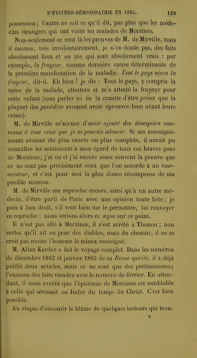 possession ; l'autre ne sait ce qu'il dit, pas plus que les méde- cins étrangers qui ont visité les malades de Morzines. Non-seulement ce sont là les preuves de M. de Mirville, mais il énonce, très involontairement, je n'en doute pas, des faits absolument taux et en nie qui sont absolument vrais : par exemple, la frayeur, comme dernière cause déterminante de la première manifestation de la maladie. Tout le pays niera la frayeur} dit-il. Eh bien ! je dis : Tout le pays, y compris la mère de la malade, attestera et m'a attesté la frayeur pour cette enfant (sans parler ici de la crainte d'être prises que la plupart des possédées avouent avoir éprouvée bien avant leurs crises). M. de Mirville m'accuse d'avoir ajouté des désespoirs nou- veaux à tous ceux que je ne pouvais adoucir. Si ses renseigne- ments avaient été plus exacts ou plus complets, il aurait pu connaître les sentiments à mon égard de tous ces braves gens de Morzines; j'ai eu et j'ai encore assez souvent la preuve que ce ne sont pas précisément ceux que l'on accorde à un tour- menteur, et c'est pour moi la plus douce récompense de ma pénible mission. M. de Mirville me reproche encore, ainsi qu'à un autre mé- decin, d'être parti de Paris avec une opinion toute faite ; je puis à bon droit, s'il veut bien me le permettre, lui renvoyer ce reproche : nous serions alors ex œquo sur ce point. 11 n'est pas allé à Morzines, il s'est arrêté à Thonon ; non certes qu'il ait eu peur des diables, mais du chemin ; il ne se croit pas moins l'homme le mieux renseigné. M. Allan Kardec a fait le voyage complet. Dans les numéros de décembre 1862 et janvier 1863 de sa Revue spirite, il a déjà publié deux articles, mais ce ne sont que des préliminaires; l'examen des faits viendra avec le numéro de février. En atten- dant, il nous avertit que l'épidémie de Morzines est semblable à celle qui sévissait en Judée du temps du Christ. C'est bien possible. Au risque d'encourir le blâme de quelques lecteurs qui trou- 9