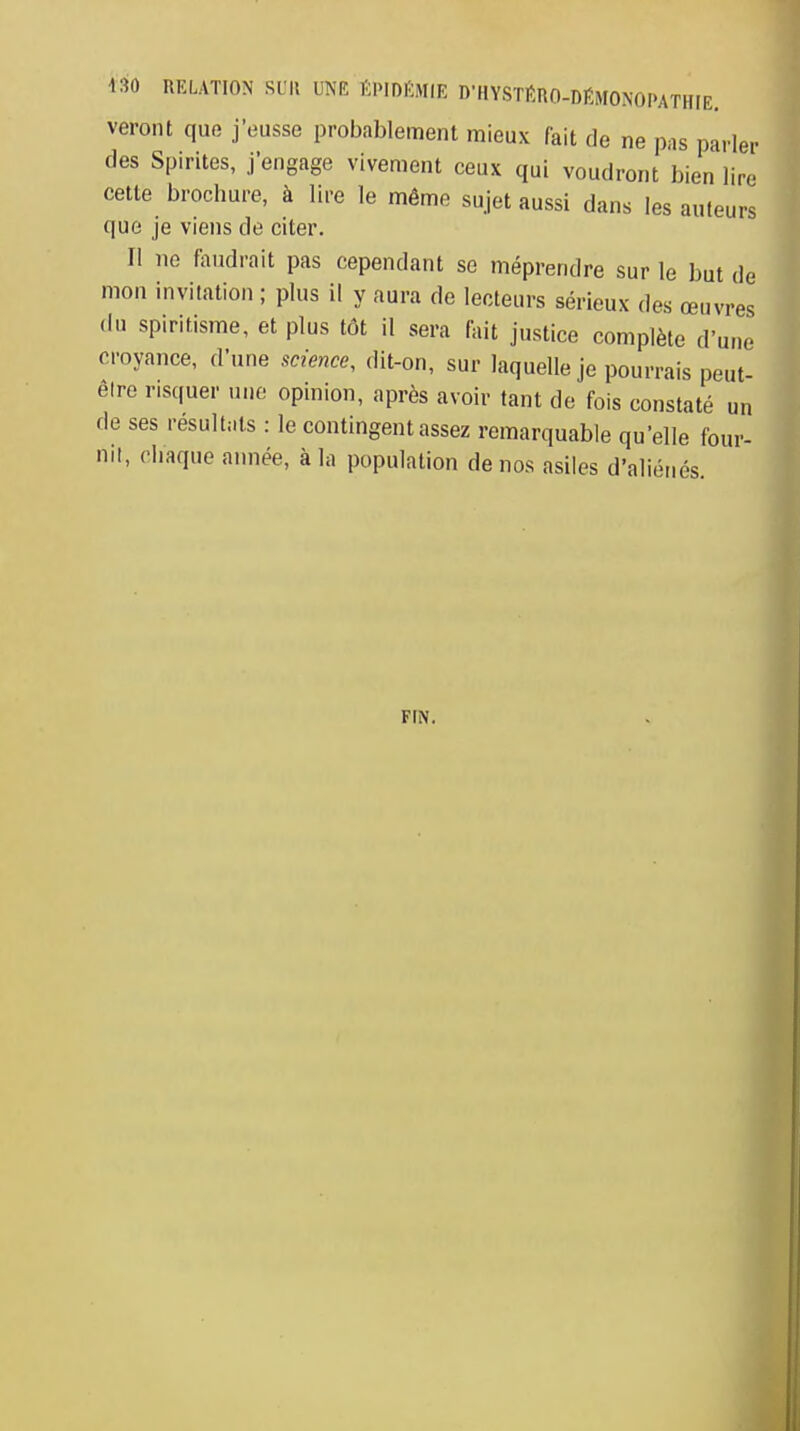 veront que j'eusse probablement mieux fait de ne pas parler des Spirites, j'engage vivement ceux qui voudront bien lire cette brochure, à lire le même sujet aussi dans les auteurs que je viens de citer. Il ne faudrait pas cependant se méprendre sur le but de mon invitation ; plus il y aura de lecteurs sérieux des œuvres (lu spiritisme, et plus tôt il sera fait justice complète d'une croyance, d'une science, dit-on, sur laquelle je pourrais peut- être r.squer une opinion, après avoir tant de fois constaté un de ses résultats : le contingent assez remarquable qu'elle four- nit, chaque année, à la population de nos asiles d'aliénés FIN.