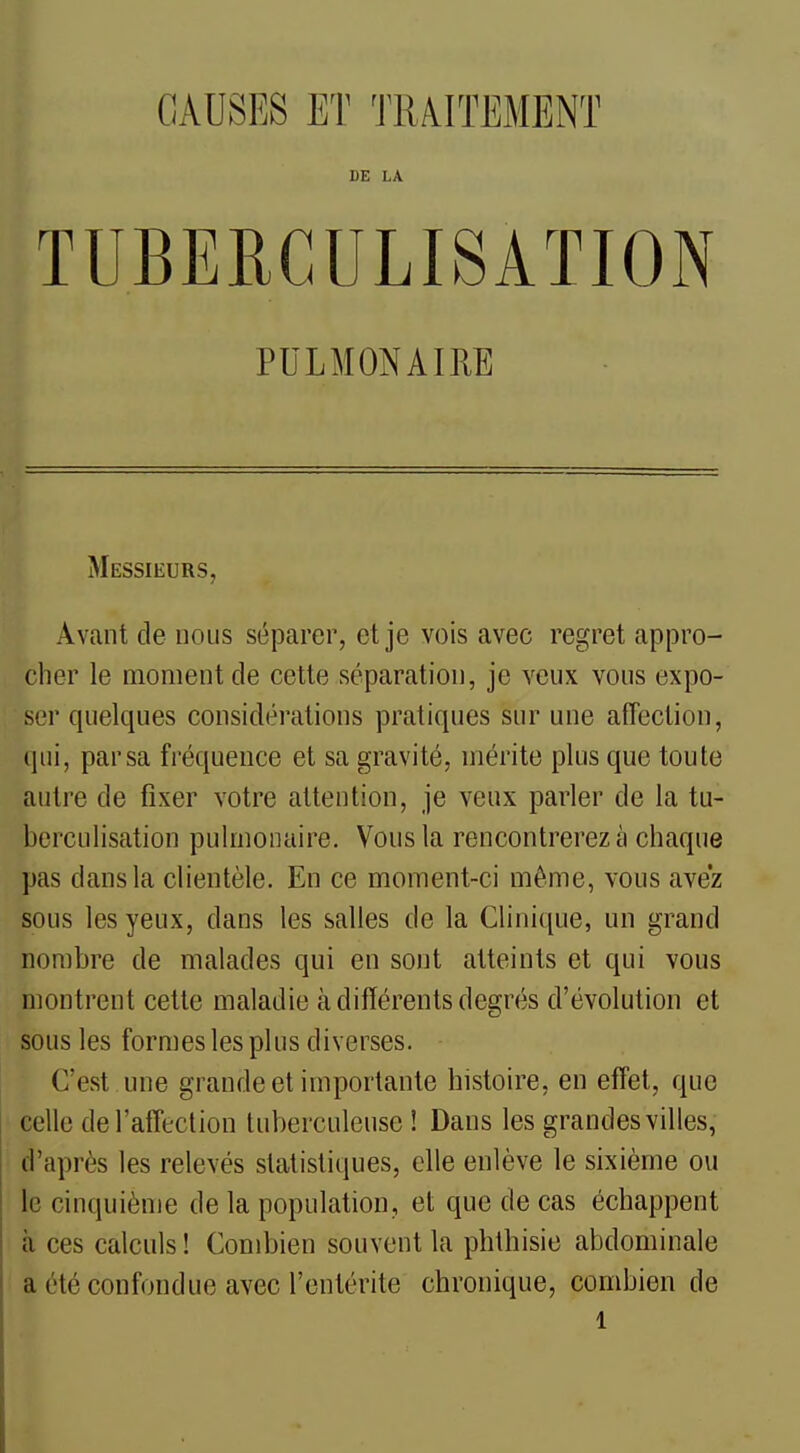 CAUSES ET TRAITEMENT DE LA TUBERGULISATION PULMONAIRE Messieurs, Avant de nous séparer, et je vois avec regret appro- cher le moment de cette séparation, je veux vous expo- ser quelques considérations pratiques sur une afTection, (pli, par sa fi'équence et sa gravité, mérite plus que toute autre de fixer votre attention, je veux parler de la tu- berculisation pulmonaire. Vous la rencontrerez à chaque pas dans la clientèle. En ce moment-ci même, vous avez sous les yeux, dans les salles de la Clinique, un grand nombre de malades qui en sont atteints et qui vous montrent cette maladie à différents degrés d'évolution et sous les formes les plus diverses. C'est une grande et importante histoire, en effet, que celle del'affeclion tuberculeuse ! Dans les grandes villes, d'après les relevés statistiques, elle enlève le sixième ou le cinquième de la population, et que de cas échappent à ces calculs ! Combien souvent la phthisie abdominale a été confondue avec l'entérite chronique, combien de