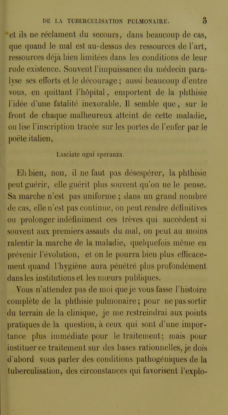 et ils ne réclament du secours, clans beaucoup de cas, que quand le mal est au-dessus des ressources de l'art, ressources déjà bien limitées dans les conditions de leur rude existence. Souvent l'impuissance du médecin para- lyse ses efforts et le décourage; aussi beaucoup d'entre vous, en quittant l'hôpital, emportent de la phthisie l'idée d'une fatalité inexorable. 11 semble que, sur le front de chaque malheureux atteint de cette maladie, on lise l'inscription tracée sur les portes de l'enfer par le poëte italien, Lasciate ogni speranza. Eh bien, non, il ne faut pas désespérer, la phthisie peut guérir, elle guérit plus souvent qu'on ne le pense. Sa marche n'est pas uniforme ; dans un grand nombre de cas, elle n'est pas continue, on peut rendre définitives ou prolonger indéfiniment ces trêves qui succèdent si souvent aux premiers assauts du mal, on peut au moins ralentir la marche de la maladie^ quehpiefois même en prévenir l'évolution, et on le pourra bien plus efficace- ment quand l'hygiène aura pénétré plus profondément dans les institutions et les mœurs publiques. Vous n'attendez pas de moi que je vous fasse l'histoire complète de la phthisie pulmonaire; pour ne pas sortir du terrain de la clinique, je me restreindrai aux points pratiques de la question, à ceux qui sont d'une impor- tance plus immédiate pour le traitement; mais pour instituer ce traitement sur des bases rationnelles, je dois d'abord vous parler des conditions pathogéniques de la tuberculisation, des circonstances qui favorisent l'explo-