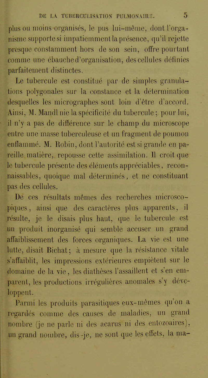 pinson moins organisés, le pns lui-môme, dont l'orga- iiismo supporte si inipatiemmenl la présence, qu'il rejette presque constamment hors de son sein, offre pourtant comme une ébauche d'organisation, des cellules définies parfaitement distinctes. Le tubercule est constitué par de simples granula- tions polygonales sur la constance et la détermination desquelles les micrographes sont loin d'être d'accord. Ainsi, M. Mandl nie la spécificité du tubercule ; pour lui, il n'y a pas de différence sur le champ du microscope entre une masse tuberculeuse et un fragment de poumon enflammé. M. Robin, dont l'autorité est si grande en pa- reille matière, repousse cette assimilation. Il croit que le tubercule présente des éléments appréciables, recon- naissables, quoique mal déterminés, et ne constituant pas des cellules. De ces résultats mêmes des recherches microsco- piques, ainsi que des caractères plus apparents, il résulte, je le disais plus haut, (jue le tubercule est un pi'oduit inorganisé qui semble accuser un grand affaiblissement des forces organiques. La vie est une lutte, disait Bichat; à mesure que la résistance vitale s'afTaiblit, les impressions extérieures empiètent sur le domaine de la vie, lesdiathèses l'assaillent et s'en em- parent, les productions irrégulières anomales s'y déve- loppent. Parmi les produits parasitiques eux-mêmes qu'on a regardés comme des causes de maladies, un grand nombre (je ne parle ni des acarus ni des entozoaires), un grand nombre, dis -je, ne sont que les effets, la ma-