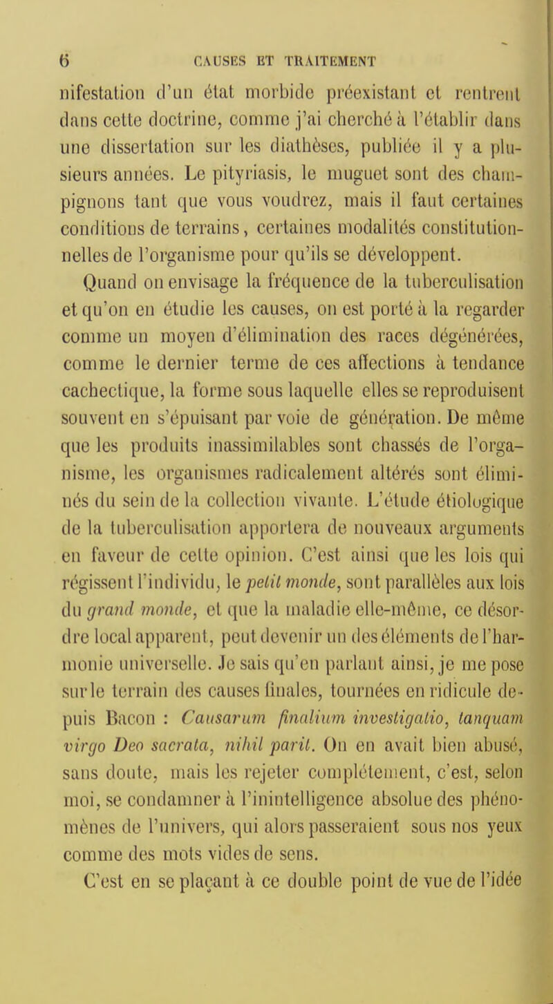 nifcstalion d'un élat morbide pi'éexistant et rcnlreiil dans celte doctrine, comme j'ai cherché à l'élaWir dans une dissertation sur les diathèses, pubhée il y a pUi- sieurs années. Le pityriasis, le muguet sont des cham- pignons tant que vous voudrez, mais il faut certaines conditions de terrains, certaines modalités constitution- nelles de l'organisme pour qu'ils se développent. Quand on envisage la fréquence de la tuberculisation et qu'on en étudie les causes, on est porté à la regarder comme un moyen d'élimination des races dégénérées, comme le dernier terme de ces afleclions à tendance cachectique, la forme sous laquelle elles se reproduisent souvent en s'épuisant par voie de génération. De même que les produits inassimilables sont chassés de l'orga- nisme, les organismes radicalement altérés sont élimi- nés du sein de la collection vivante. L'étude étiolugique de la tuberculisation apportera de nouveaux arguments en faveur de celte opinion. C'est ainsi que les lois qui régissent l'individu, le pelil inonde, sont parallèles aux lois du grand monde, et que la maladie elle-même, ce désor- dre local apparent, peut devenir un des éléments de l'har- monie universelle. Je sais qu'en parlant ainsi, je me pose snrle terrain des causes linales, tournées en ridicule de- puis Bacon : Causarum finnlium invesligalio, lanquam virgo Deo sacrala, nihil paril. On en avait bien abusé, sans doute, mais les rejeter complélement, c'est, selon moi, se condamner à l'inintelligence absolue des phéno- mènes de l'univers, qui alors passeraient sous nos yeux comme des mots vides de sens. C'est en se plaçant à ce double point de vue de l'idée