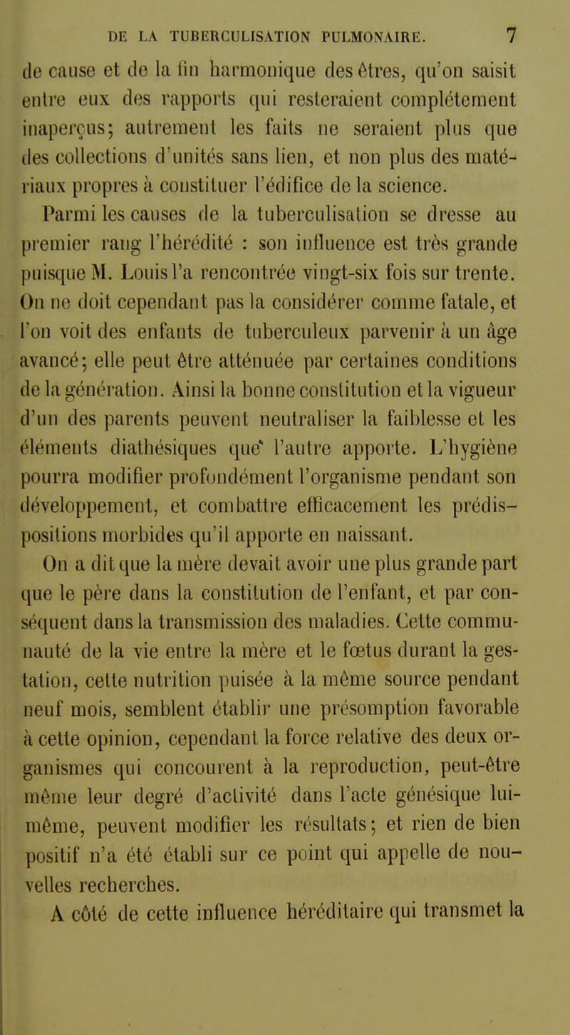 de cause et de la lin harmonique des êtres, qu'on saisit entre eux des rapports qui resteraient complètement inaperçus; autrement les faits ne seraient plus que lies collections d'unités sans lien, et non plus des maté- riaux propres à constituer l'édifice de la science. Parmi les causes de la tuberculisalion se dresse au premier rang l'hérédité : son influence est très grande puisque M. Louis l'a rencontrée vingt-six fois sur trente. On ne doit cependant pas la considérer comme fatale, et l'on voit des enfants de tuberculeux parvenir à un âge avancé; elle peut être atténuée par certaines conditions de la génération. Ainsi la bonne constitution et la vigueur d'un des parents peuvent neutraliser la faiblesse et les éléments diathésiques que* l'autre apporte. L'hygiène pourra modifier prof(jndément l'organisme pendant son développement, et combattre etFicacement les prédis- positions morbides qu'il apporte en naissant. On a dit que la mère devait avoir une plus grande part que le père dans la constitution de l'enfant, et par con- séquent dans la transmission des maladies. Cette commu- nauté de la vie entre la mère et le fœtus durant la ges- tation, cette nutrition puisée à la môme source pendant neuf mois, semblent établir une présomption favorable à cette opinion, cependant la force relative des deux or- ganismes qui concourent à la reproduction, peut-être môme leur degré d'activité dans l'acte génésique lui- même, peuvent modifier les résultats; et rien de bien positif n'a été établi sur ce point qui appelle de nou- velles recherches. A côté de cette influence héréditaire qui transmet la