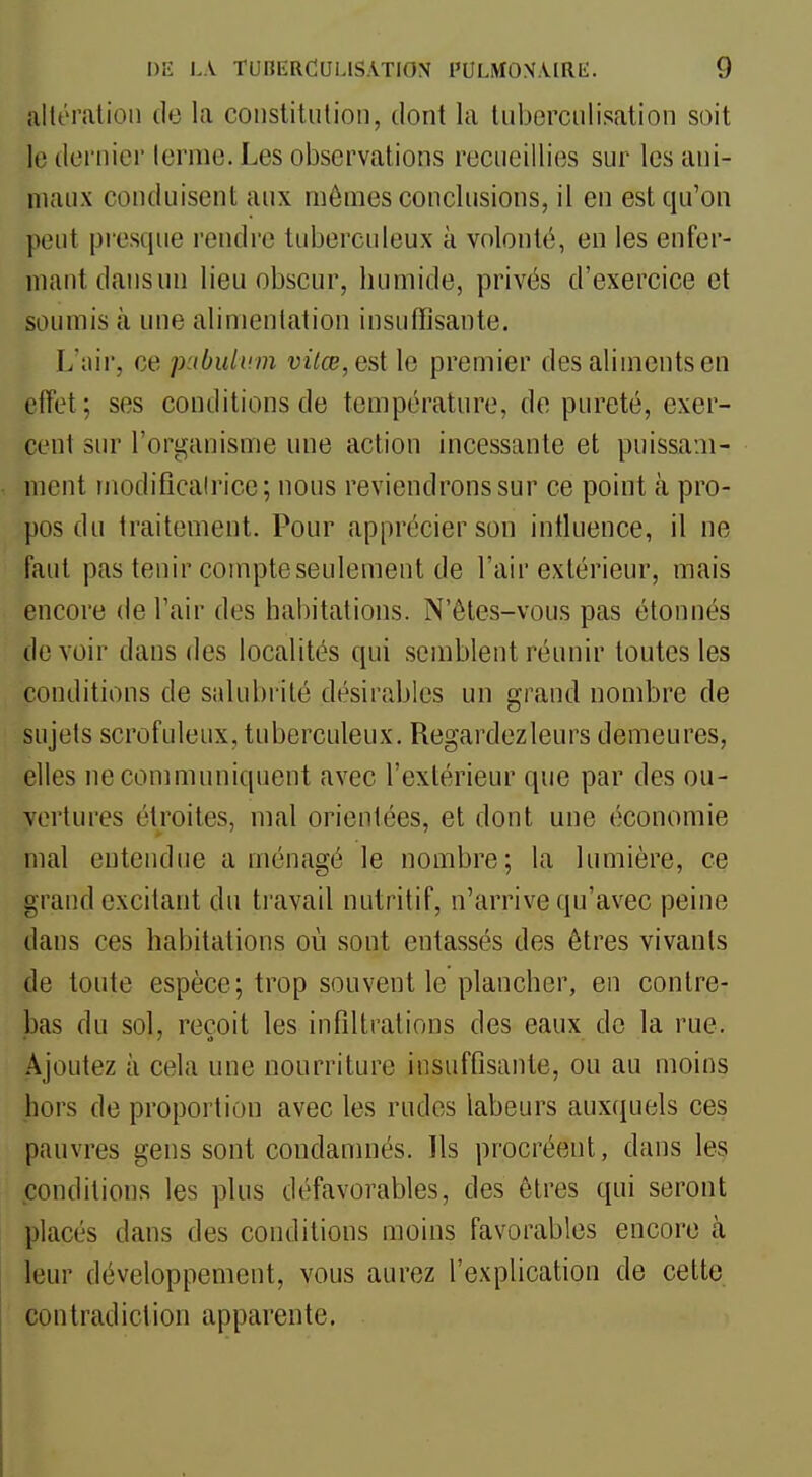 altération de la coiistitiilion, dont la luberciilisation soit le dernier terme. Les observations recueillies sur les ani- maux conduisent aux mômes conclusions, il en est qu'on peut presque rendre tuberculeux k volonté, en les enfer- mant dansun lieu obscur, humide, privés d'exercice et soumis à une alimentation insuffisante. L'uir, ce ]xtbuli>m i;i7£e,estle premier des aliments en effet; ses conditions de température, de pureté, exer- cent sur l'organisme une action incessante et puissam- ment modificalrice; nous reviendrons sur ce point à pro- pos du traitement. Pour apprécier son intluence, il ne faut pas tenir compte seulement de l'air extérieur, mais encore de l'air des habitations. N'êtes-vous pas étonnés devoir dans des localités qui semblent réunir toutes les conditions de salubrité désirables un grand nombre de sujets scrofuleux, tuberculeux. Regardezleurs demeures, elles ne communiquent avec l'extérieur que par des ou- vertures étroites, mal orientées, et dont une économie mal entendue aménagé le nombre; la lumière, ce grand excitant du travail nutritif, n'arrive qu'avec peine dans ces habitations où sont entassés des êtres vivants de toute espèce; trop souvent le plancher, en contre- bas du sol, reçoit les infillrations des eaux de la rue. Ajoutez à cela une nourriture insuffisante, ou au moins hors de proportion avec les rudes labeurs aux(juels ces pauvres gens sont condanmés. Ils procréent, dans les conditions les plus défavorables, des êtres qui seront placés dans des conditions moins favorables encore à leur développement, vous aurez l'explication de cette contradiction apparente.