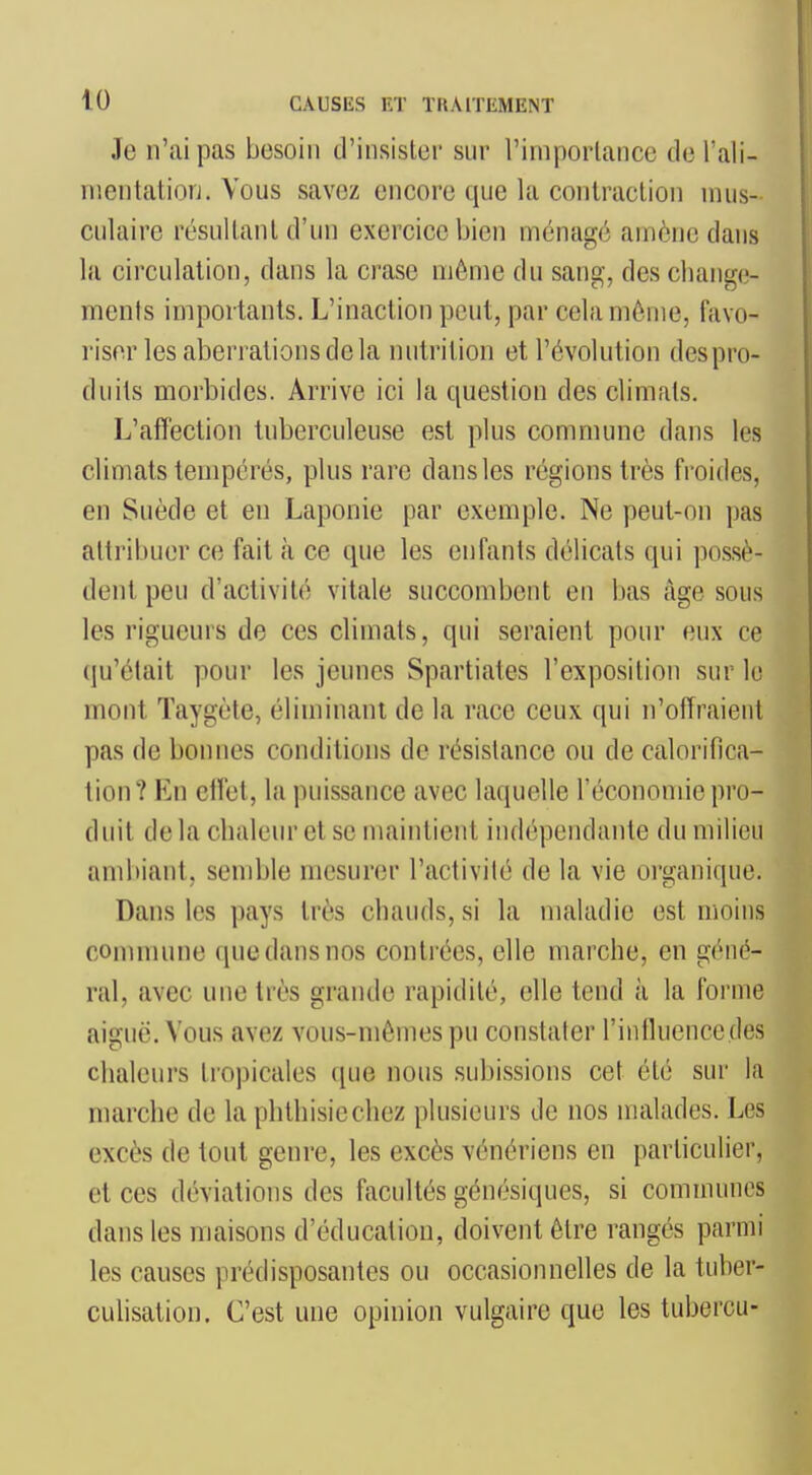 Je n'ai pas besoin d'insister sur l'importance del'ali- nientatiorj. Vous savez encore que la contraction mus- culaire résultant d'un exercice bien ménagé amène dans la circulation, dans la crase môme du sang-, des change- ments importants. L'inaction peut, par cela même, favo- riser les aberrations de la nutrition et l'évolution des pro- duits morbides. Arrive ici la question des climats. L'affection tuberculeuse est plus commune dans les climats tempérés, plus rare dans les régions très froides, en Suède et en Laponie par exemple. Ne peut-on pas attribuer ce fait à ce que les enfants délicats qui possè- dent peu d'activité vitale succombent en bas âge sous les rigueurs de ces climats, qui seraient pour eux ce qu'était pour les jeunes Spartiates l'exposition sur lo mont Taygète, éliminant de la race ceux qui n'offraient pas de bonnes conditions de résistance ou de calorifica- tion? En ctl'et, la puissance avec laquelle Téconomie pro- duit de la chaleur et se maintient indépendante du milieu ambiant, semble mesurer l'activité de la vie organique. Dans les pays très chauds, si la maladie est moins conimune que dans nos contrées, elle marche, en géné- ral, avec une très grande rapidité, elle tend à la forme aiguë. Vous avez vous-mêmes pu constater l'intluence des chaleurs tropicales que nous subissions cet été sur la marche de la phthisiechez plusieurs de nos malades. Les excès de tout genre, les excès vénériens en particulier, et ces déviations des facultés génésiques, si communes dans les maisons d'éducation, doivent être rangés parmi les causes prédisposantes ou occasionnelles de la tuher- culisation. C'est une opinion vulgaire que les tubercu-