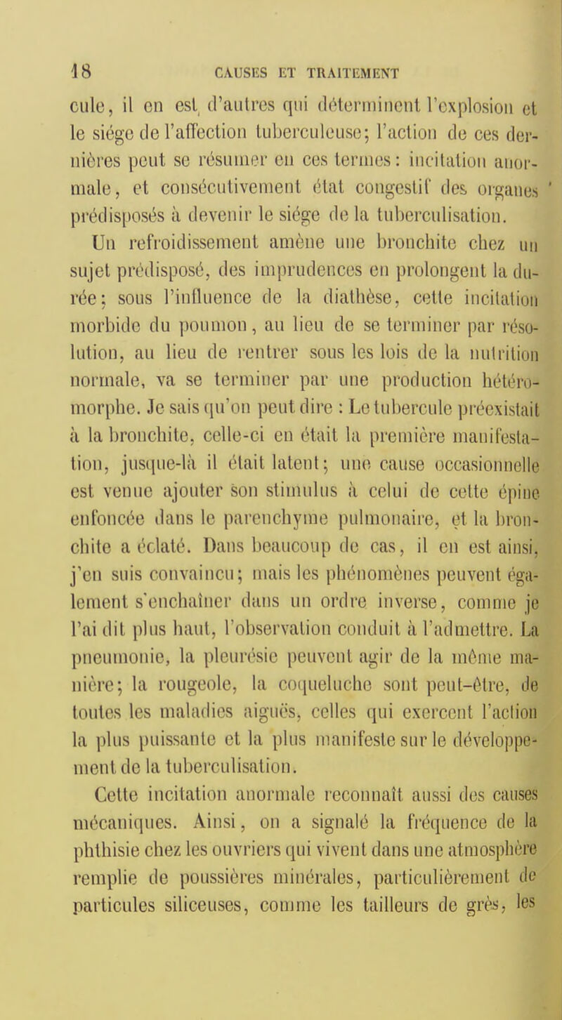 culc, il en est d'autres qui déterminent l'explosion ot le siège de l'affection luberculeuse; l'action de ces der- nières peut se résumer en ces termes: incitation anor- male, et consécutivement état congestif des organes ' prédisposés à devenir le siège de la tnberculisation. Un refroidissement amène une bronchite chez un sujet prédisposé, des imprudences en prolongent la du- rée; sous l'influence de la diathèse, cette incitation morbide du poumon, au lieu de se terminer par réso- lution, au lieu de rentrer sous les lois delà nutrition normale, va se terminer par une production hétéro- morphe. Je sais qu'on peut dire : Le tubercule préexistait à la bronchite, celle-ci en était la première manifesta- tion, juscpie-lià il était latent; une cause occasionnelle est venue ajouter son stimulus à celui de celte épine enfoncée dans le parenchyme pulmonaire, et la bron- chite a éclaté. Dans beaucoup de cas, il en est ainsi, j'en suis convaincu; mais les phénomènes peuvent éga- lement s enchaîner dans un ordre inverse, comme je l'ai dit plus haut, l'observation conduit à l'admettre. La pneumonie, la pleurésie peuvent agir de la même ma- nière; la rougeole, la coqueluche sont peut-être, de toutes les maladies aiguës, celles qui exercent l'aclion la plus puissante et la plus manifeste sur le développe- ment de la tnberculisation. Cette incitation anormale reconnaît aussi des causes mécaniques. Ainsi, on a signalé la fréquence de la phthisie chez les ouvriers qui vivent dans une atmosphère remplie de poussières minérales, particulièrement de particules siliceuses, comme les tailleurs de grès, les