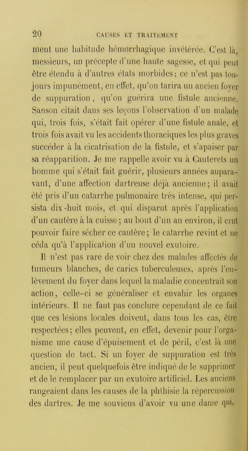 mciil une hahiUido hénionliagi(iiic invétérée. C'est là, messieurs, un précepte d'une haute sagesse, et qui peut être étendu à d'autres étals morbides; ce n'est pas tou- jours impunément, en effet, qu'on tarira un ancien foyer de suppuration, qu'on guérii'a une fistule ancifMine. Sanson citait dans ses leçons l'observation d'un malade qui, trois fois, s'était fait opérer d'une fistule anale, et trois fois avait vu les accidents thoraciques les plus graves succéder à la cicatrisation de la fistule, et s'apaiser par sa réapparition. Je me rappelle avoir vu à Cauterels un homme qui s'était fait guérir, plusieurs années aupara- vant, d'une affection dartreuse déjà ancienne ; il avait été pris d'un catarrhe pulmonaire très intense, qui per- sista dix-huit mois, et qui disparut après l'application d'un cautère à la cuisse ; au bout d'un an environ, il ci ut pouvoir faire sécher ce cautère ; le catarrhe revint et ne céda qu'à l'application d'un nouvel exutoire. Il n'est pas rare de voir chez des malades affectés de tumeurs blanches, de caries tuberculeuses, après l'en- lèvement du foyer dans lequel la maladie concentrait son action, celle-ci se généraliser et envahir les organes intérieurs. 11 ne faut pas conclure cependant de ce fait que ces lésions locales doivent, dans tous les cas, ôire respectées; elles peuvent, en effet, devenir pour l'orga- nisme une cause d'épuisement et de péril, c'est là une question de tact. Si un foyer de suppuration est très ancien, il peut quelquefois être indiqué de le supprimer et de le remplacer par un exutoire artificiel. Les anciens rangeaient dans les causes de la phlhisie la répercussion des dartres. Je me souviens d'avoir vu une dame qui,