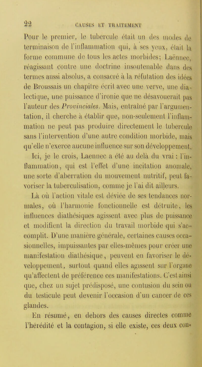 Pour le premier, le tubercule était un des modes de terminaison do l'inflammalion qui, à ses yeux, élait la forme commune de tous les actes morbides; Laënnec, réagissant contre une doctrine insoutenable dans des termes aussi absolus, a consacré à la réfulation des idées de Broussais un cliapilre écrit avec une verve, une dia- lectique, une puissance d'ironie que ne désavouerait pas l'auteur des Provinciales. Mais, entraîné par rargumen- tation, il cherche à établir que, non-seulement l'intlam- mation ne peut pas produire directement le tubercule sans l'intervention d'une autre condition morbide, mais qu'elle n'exerce aucune influence sur son développement. Ici, je le crois, Laennec a été au delà du vrai : l in- flammation, qui est l'effet d'une incitation anomale, une sorte d'aberration du mouvement nutritif, peut fa- voriser la tuberculisation, comme je l'ai dit ailleurs. Là où l'action vitale est déviée de ses tendances nor- males, où l'harmonie fonctionnelle est détruite, les intlnences diathésiques agissent avec plus de puissance et modifient la direction du travail morbide qui s'ac- complit. D'une manière générale, certaines causes occa- sionnelles, inqiuissantes par elles-mêmes pour créer une manifestation dialhésique, peuvent en favoriser le dé- veloppement, surtout quand elles agissent sur l'organe qu'atï'ecteut de préférence ces manifestations. C'est ainsi que, chez un sujet pnklisposé, une contusion du sein ou du testicule peut devenir l'occasion d'un cancer de ces glandes. En résumé, en dehors des causes directes comme l'hérédité et la contagion, si elle existe, ces deux coU'