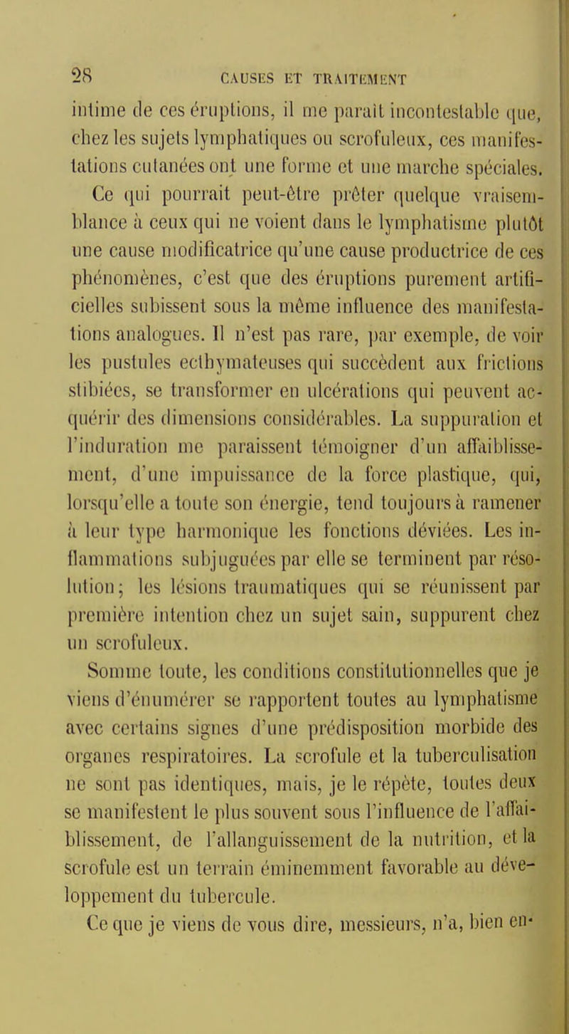 intime de ces criiplious, il me parait inconleslablc que, chez les sujets lymphatiques ou scrofuleux, ces manifes- tations cutanées ont une forme et une marche spéciales. Ce qui pourrait peut-être prêter quelque vraisem- blance à ceux qui ne voient dans le lymphatisme plutôt une cause modificatrice qu'une cause productrice de ces phénomènes, c'est que des éruptions purement artifi- cielles subissent sous la même influence des manifesta- tions analogues. Il n'est pas rare, par exemple, de voir les pustules eclhymateuses qui succèdent aux frictions stibiées, se transformer en ulcérations qui peuvent ac- quérir des dimensions considérables. La suppui'alion et l'induration me paraissent témoigner d'un affaiblisse- ment, d'une impuissance de la force plastique, (jui, lorsqu'elle a toute son énergie, tend toujours à ramener à leur type harmonique les fonctions déviées. Les in- flammations subjuguées par elle se terminent par réso- lution; les lésions traumatiques qui se réunissent par première intention chez un sujet sain, suppurent chez un scrofuleux. Somme toute, les conditions constitutionnelles que je viens d'énumérer se rapportent toutes au lymphatisme avec certains signes d'une prédisposition morbide des organes respiratoires. La scrofule et la tuberculisation ne sont pas identiques, mais, je le répète, toutes deux se manifestent le plus souvent sous l'influence de l'aflai- blissement, de rallanguissement de la nutrition, et la scrofule est un terrain éminemment favorable au déve- loppement du tubercule. Ce que je viens de vous dire, messieurs, n'a, bien en*