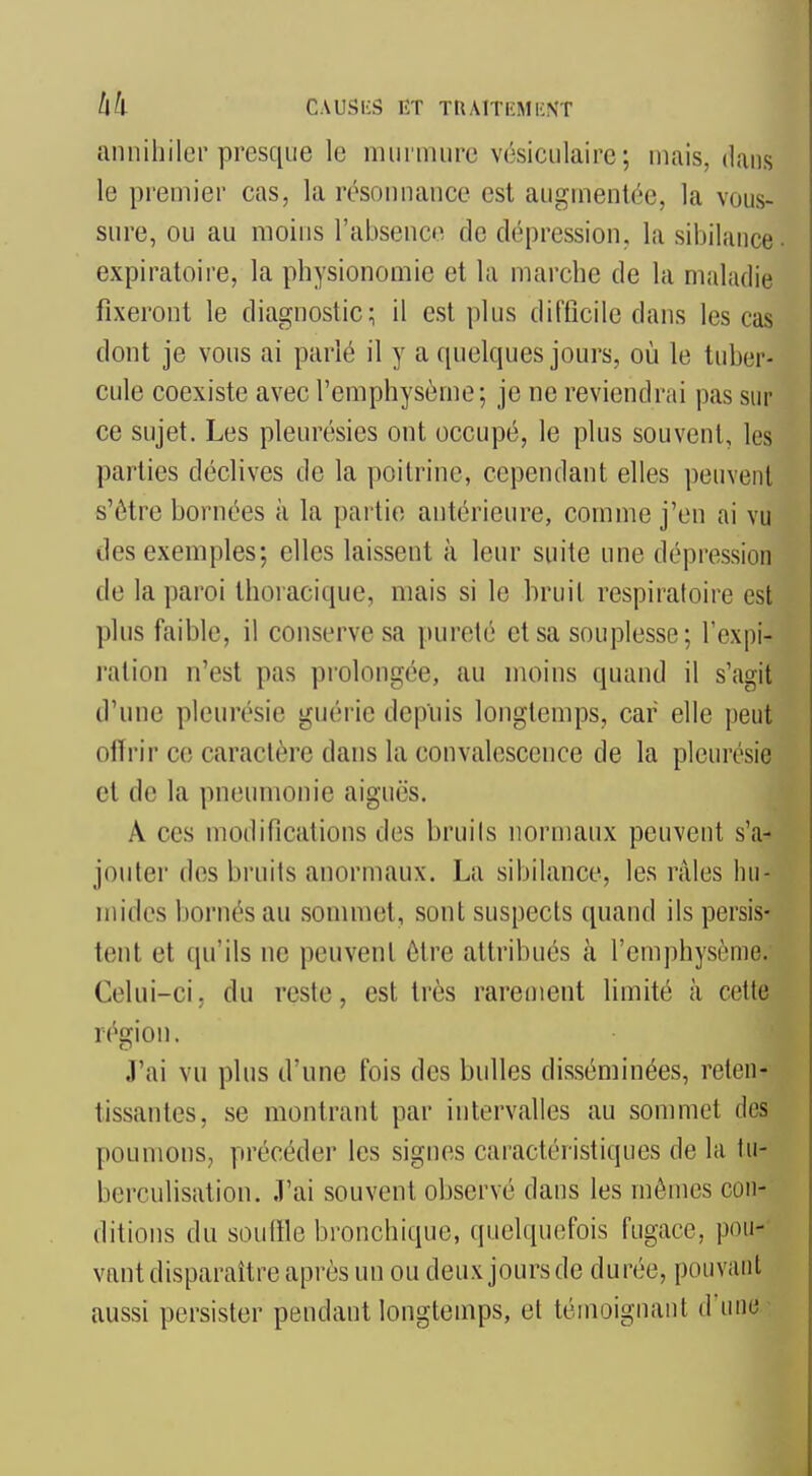 annihiler presque le murmure vésiculaire; mais, dans le premier cas, la rcsonnance est augmentée, la vous- sure, ou au moins l'absence de dépression, la sibilance- expiraloire, la physionomie et la marche de la maladie fixeront le diagnostic; il est plus difficile dans les cas dont je vous ai parlé il y a quelques jours, où le tuber- cule coexiste avec l'emphysème; je ne reviendrai pas sur ce sujet. Les pleurésies ont occupé, le plus souvent, les parties déclives de la poitrine, cependant elles peuvent s'être bornées à la partie antérieure, comme j'en ai vu des exemples; elles laissent à leur suite une dépression de la paroi thoracique, mais si le bruit respiratoire est plus faible, il conserve sa pureté et sa souplesse; l'expi- ration n'est pas prolongée, au moins quand il s'agit d'une pleurésie guérie depuis longtemps, car elle peut offrir ce caractère dans la convalescence de la pleurésie et de la pneumonie aiguës. A ces modifications des bruits normaux peuvent s'a^ jouter des bruits anormaux. La sibilance, les râles hu- mides bornés au sommet, sont suspects quand ils persis- tent et qu'ils ne peuvent être attribués à l'emphysème. Celui-ci, du reste, est très rarement limité à cette région. J'ai vu plus d'une fois des bulles disséminées, reten- tissantes, se montrant par intervalles au sommet des poumons, précéder les signes caractéristiques de la tii- berculisation. J'ai souvent observé dans les mômes con- ditions du souffle bronchique, quelquefois fugace, pou- vant disparaître après un ou deux jours de durée, pouvant aussi persister pendant longtemps, et témoignant dune