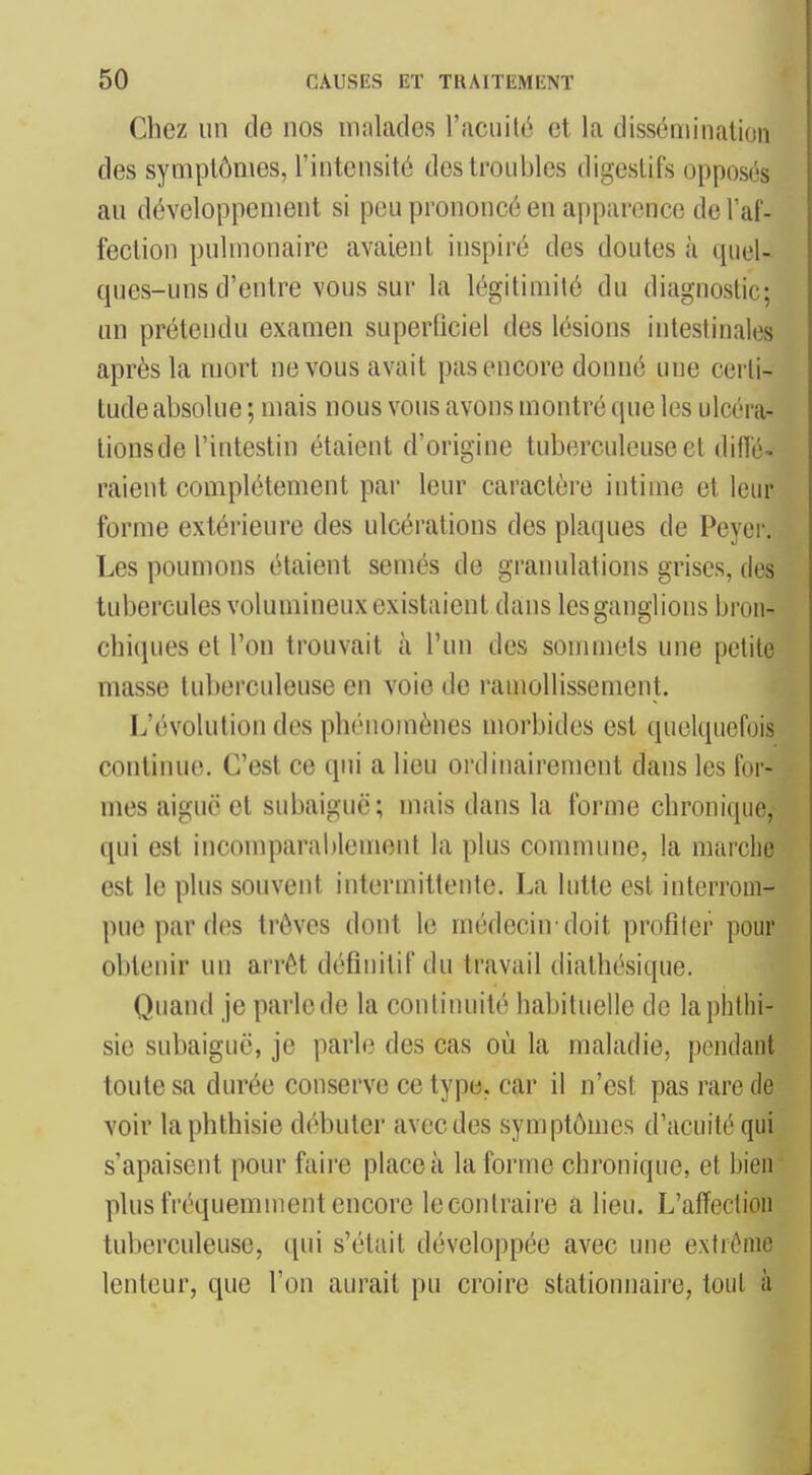 Chez un de nos malades l'aciiilé et la dissémination des symptômes, l'intensité des troubles digestifs opposés au développement si peu prononcé en apparence de l'af- fection pulmonaire avaient inspiré des doutes à quel- ques-uns d'entre vous sur la légitimité du diagnostic; un prétendu examen superficiel des lésions intestinales après la mort ne vous avait pas encore donné une certi- tude absolue ; mais nous vous avons montré que les ulcéra- lions de l'intestin étaient d'origine tuberculeuse et diffé- raient complètement par leur caractèi'e intime et leur forme extérieure des ulcérations des plaques de Peycr. Les poumons étaient semés de graïuilations grises, des tubercules volumineux existaient dans les ganglions bron- chiques et l'on trouvait à l'un des sommets une petite masse tuberculeuse en voie de ramollissement. L'évolution des phénomènes morbides est quelquefois continue. C'est ce qui a lieu ordinairement dans les for- mes aiguë et subaiguë; mais dans la forme chronique, qui est incomparablement la plus commune, la marche est le plus souvent intermittente. La lutte est interrom- pue par des trêves dont le médecin-doit profiler pour obtenir un arrêt définitif du travail diathésique. Quand je parle de la continuité habituelle de laphlhi- sie subaiguë, je parle des cas où la maladie, pendant toute sa durée conserve ce type, car il n'est pas rare de voir laphthisie débuter avec des symptômes d'acuité qui s'apaisent pour faire place à la forme chronique, et bien plus fréquemment encore lecontraire a lieu. L'affection tuberculeuse, qui s'était développée avec une extrême lenteur, que l'on aurait pu croire stationnaire, tout à