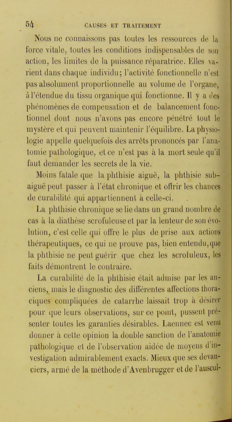 Nous ne connaissons pas toutes les ressources de la force vitale, toutes les conditions indispensables de son action, les limites de la puissance réparati'ice. Elles va- rient dans chaque individu; l'activité fonctionnelle n'est pas absolument proportionnelle au volume de l'organe, à l'étendue du tissu oi'ganique qui fonctionne. Il y a des phénomènes de compensation et de balancement fonc- tionnel dont nous n'avons pas encore pénétré tout le mystère et qui peuvent maintenir l'équilibre. La physio- logie appelle quelquefois des arrêts prononcés par l'ana- tomie pathologique, et ce n'est pas à la mort seule qu'il faut demander les secrets de la vie. Moins falale que la phthisie aiguë, la phthisie sub- aiguë peut passer à l'état chronique et offrir les chances de curabilité qui appartiennent à celle-ci. La phthisie chronique se lie dans un grand nombre de cas à la diathèse scrofuleuse et par la lenteur de son évo- lution, c'est celle qui offre le plus de prise aux actions thérapeutiques, ce qui ne prouve pas, bien entendu,que la phlhisie ne peut guérir que chez les scroluleux, les faits démontrent le contraire. La cuiabilité de la phlhisie était admise par les an- ciens, mais le diagnostic des différentes affections thora- ciques compliquées de catarrhe laissait trop à désirer pour que leurs observations, sur ce point, pussent pré- senter toutes les garanties désirables. Laennec est venu donner à celte opinion la double sanction de l'anatoraie pathologique et de l'observation aidée de moyens d'in- vestigation admirablement exacts. Mieux que ses devan- ciers, armé de la méthode d'Avenbrugger et de l'auscul-