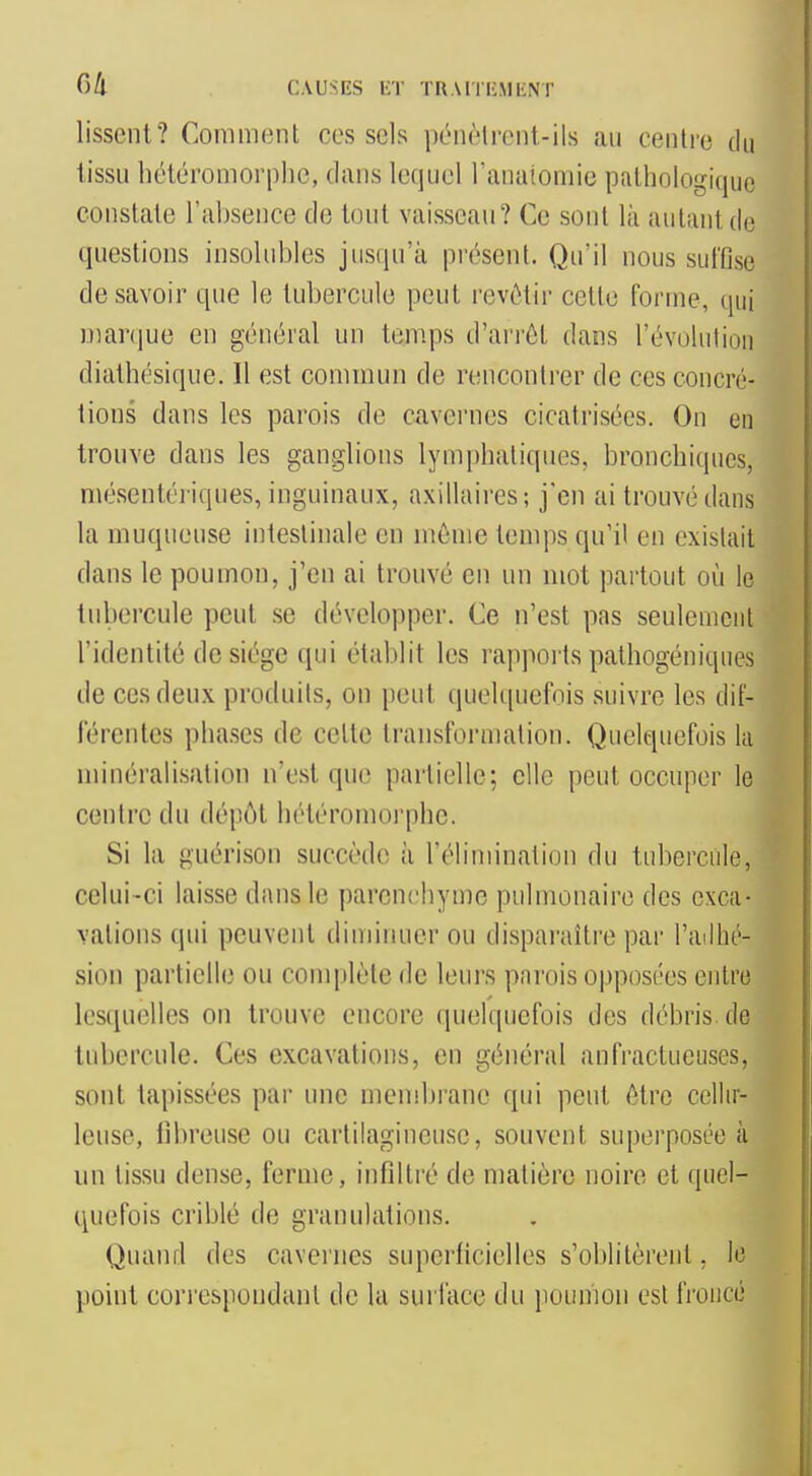 Cill CAUSES lîT TR \I•|•|•:ML;NT lisSCnt? Comment ces sels pénèlrcnt-ils au centre du tissu béléromorphe, dans lequel l'anaiomic pathologique constate l'absence de tout vaisseau? Ce sont là autant de questions insolubles jusqu'à présent. Qu'il nous suffise de savoir que le tubercule peut revôtir cette forme, qui maniue en général un temps d'arrêt dans l'évolution diathésique. Il est commun de rencontrer de ces concré- tions dans les parois de cavernes cicatrisées. On en trouve dans les ganglions lymphatiques, bronchiques, mésentériques, inguinaux, axillaires; j'en ai trouvé dans la muqueuse intestinale en môme temps qu'il en existait dans le poumon, j'en ai trouvé en un mot partout où le tubercule peut se développer. Ce n'est pas seulement l'identité de siège qui établit les rapports pathogéniques de ces deux produits, on peut quelquefois suivre les dif- férentes phases de cette transformation. Quelquefois la minéralisation n'est que partielle; elle peut occuper le centre du dépôt hétéromorphe. Si la guérison succède à l'élimination du tubercule, celui-ci laisse dans le parenchyme pulmonaire des exca- vations qui peuvent diminuer ou disparaître par l'ailhé- sion partielle ou complète de leurs parois opposées entre les(iuellcs on trouve encore quelquefois des débris, de tubercule. Ces excavations, en général anfractueuses, sont tapissées par une mendjrane qui peut être cellir- leuse, fibreuse ou cartilagineuse, souvent superposée à un tissu dense, ferme, infdtré de matière noire et quel- quefois criblé de granulations. Quand des cavernes superficielles s'oblitèrent, le point correspondant de la surface du poumon est froncé