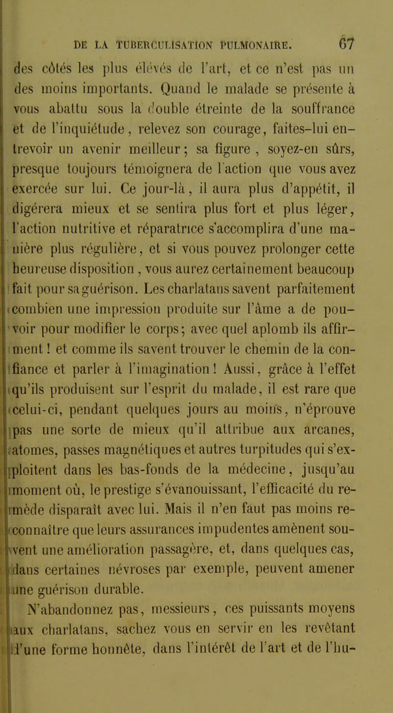 des côtés les plus élévés de l'art, et ce n'est pas un des moins importants. Quand le malade se présente à vous abattu sous la double étreinte de la souffrance et de l'inquiétude, relevez son courage, faites-lui en- trevoir un avenir meilleur; sa figure , soyez-en sûrs, presque toujours témoignera de l'action que vous avez exercée sur lui. Ce jour-là, il aura plus d'appétit, il tligérera mieux et se sentira plus fort et plus léger, l'action nutritive et réparatrice s'accomplira d'une ma- nière plus régulière, et si vous pouvez prolonger cette heureuse disposition, vous aurez certainement beaucoup fait pour saguérison. Les charlatans savent parfaitement (Combien une impression produite sur l'âme a de pou- voir pour modifier le corps; avec quel aplomb ils affir- ment ! et comme ils savent trouver le chemin de la con- 'fiance et parler à l'imagination! Aussi, grâce à l'effet (qu'ils produisent sur l'esprit du malade, il est rare que '•celui-ci, pendant quelques jours au moins, n'éprouve pas une sorte de mieux qu'il attribue aux arcanes, atomes, passes magnétiques et autres turpitudes qui s'ex- ploitent dans les bas-fonds de la médecine, jusqu'au moment où, le prestige s'évanouissant, l'efficacité du re- mède disparaît avec lui. Mais il n'en faut pas moins re- connaître que leurs assurances impudentes amènent sou- vent une amélioration passagère, et, dans quelques cas, lans certaines névroses par exemple, peuvent amener me guérison durable. N'abandonnez pas, messieurs, ces puissants moyens iux cliarlalans, sachez vous en servir en les revêtant l'une forme honnête, dans l'intérêt de l'art et de l'hu-