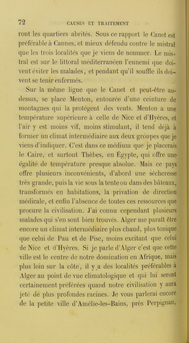 ront les qiiartiei's abrités. Sous ce rapport le (^anet est préférable à Cannes, et mieux défendu contre le mistral que les trois localités que je viens de nommer. Le mis- tral est sur le littoral méditerranéen l'ennemi que doi- vent éviter les malades, et pendant qu'il souffle ils doi- vent se tenir enfermés. Sur la môme ligne que le Canet et peut-être au- dessus, se place Menton, entourée d'une ceinture de montagnes qui la protègent des vents. Menton a une température supérieure à celle de Nice et d'Hyères, et l'air y est moins vif, moins stimulant, il tend déjà à former un climat intermédiaire aux deux groupes que je viens d'indiquer. C'est dans ce médium que je placerais le Caire, et surtout Thèbes, en Égypte, qui offre une- égalité de température presque absolue. Mais ce pays offre plusieurs inconvénients, d'abord une sécheresse ti'ès grande, puis la vie sous la tente ou dans des bateaux, transformés en habitations, la privation de direction médicale, et enfin l'absence de toutes ces ressources que procui'c la civilisation. J'ai connu cependant plusieurs malades (jui s'en sont bien trouvés. Alger me paraît être encore un climat intermédiaire plus chaud, plus tonique ([ue celui de Pau et de Pise, moins excitant que celui de Nice et d'Hyères. Si je parle d'Alger c'est que cette ville est le centre de notre domination en Afrique, mais plus loin sur la côte, il y a des localités préférables à Alger au point de vue climatologique et qui lui seront certainement préférées quand notre civilisation y aura jeté de plus profondes racines. Je vous parlerai encore de la petite ville d'Amélie-les-Bains, près Perpiguau,