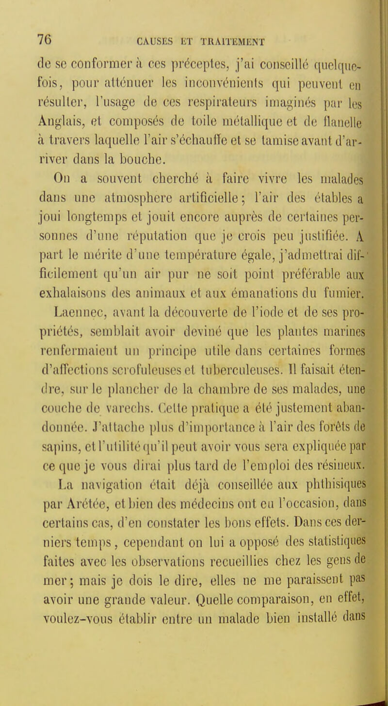 de se conformer à ces préceptes, j'ai conseillé quelque- fois, pour ailénuer les inconvénients qui peuvent eu résulter, l'usage de ces respirateurs imaginés par les Anglais, et composés de toile métallique et de flanelle à travers laquelle l'air s'échaufïe et se tamise avant d'ar- river dans la bouche. On a souvent cherché à faire vivre les malades dans une atmosphère artificielle ; l'air des étables a joui longtemps et jouit encore auprès de certaines per- sonnes d'une réputation que je crois peu justifiée. A part le mérite d'une température égale, j'admettrai dif- ficilement qu'un air pur ne soit point préférable aux exhalaisons des animaux et aux émanations du fumier. Laennec, avant la découverte de l'iode et de ses pro- priétés, semblait avoir deviné que les plantes marines renfermaient un principe utile dans certaint?s formes d'affections scrofuleuses et tuberculeuses. 11 faisait éten- dre, sur le plancher de la chambre de ses malades, une couche de varechs. (]ette pratique a été justement aban- donnée. J'attache plus d'importance à l'air des forêts de sapins, et l'utilité qu'il peut avoir vous sera expliquée par ce que je vous dirai plus tard de l'emploi des résineux. La navigation était déjà conseillée aux phthisiques par Arétée, et bien des médecins ont eu l'occasion, dans certains cas, d'en constater les bons effets. Dans ces der- niers temps, cependant on lui a opposé des statistiques faites avec les observations recueillies chez les gens de mer ; mais je dois le dire, elles ne me paraissent pas avoir une grande valeur. Quelle comparaison, en effet, voulez-vous établir entre un malade bien installé dans