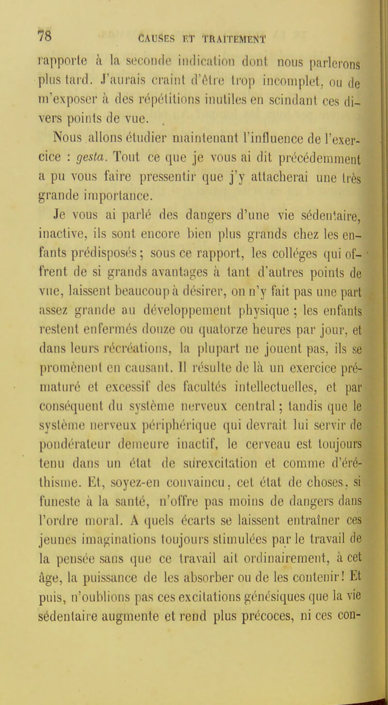 rapport(3 à la seconde indication dont nous parleron;; plus tard. J'aurais craint d'être trop incomplet, ou do ni'exposer à des répétitions inutiles en scindant ces di- vers points de vue. Nous allons étudier maintenant l'influence de l'exer- cice : gesta. Tout ce que je vous ai dit précédemment a pu vous faire pressentir que j'y attacherai une très grande importance. Je vous ai parlé des dangers d'une vie sédentaire, inactive, ils sont encore bien plus grands chez les en- fants prédisposés; sous ce rapport, les collèges qui of- • frent de si grands avantages à tant d'autres points de vue, laissent beaucoup à désirer, on n'y fait pas une part assez griuide au développement physique ; les enfants restent enfermés douze ou quatorze heures par jour, et dans leurs récréations, la plupart ne jouent pas, ils se promènent en causant. 11 résulte de là un exercice pré- maturé et excessif des facultés intellectuelles, et par conséquent du système nerveux central ; tandis que le système nerveux périphérique qui devrait lui servir de pondérateur demeure inaclif, le cerveau est toujours tenu dans un état de surexcitation et comme d'éré- thisme. Et, soyez-en convaincu, cet état de choses, si funeste à la santé, n'offre pas moins de dangers dans l'ordre moral. A quels écarts se laissent entraîner ces jeunes imaginations toujours stimulées par le travail de la pensée sans que ce travail ait ordinairement, cà cet âge, la puissance de les absorber ou de les contenir! Et puis, n'oublions pas ces excitations génésiques que la vie sédentaire augmente et rend plus précoces, ni ces con-