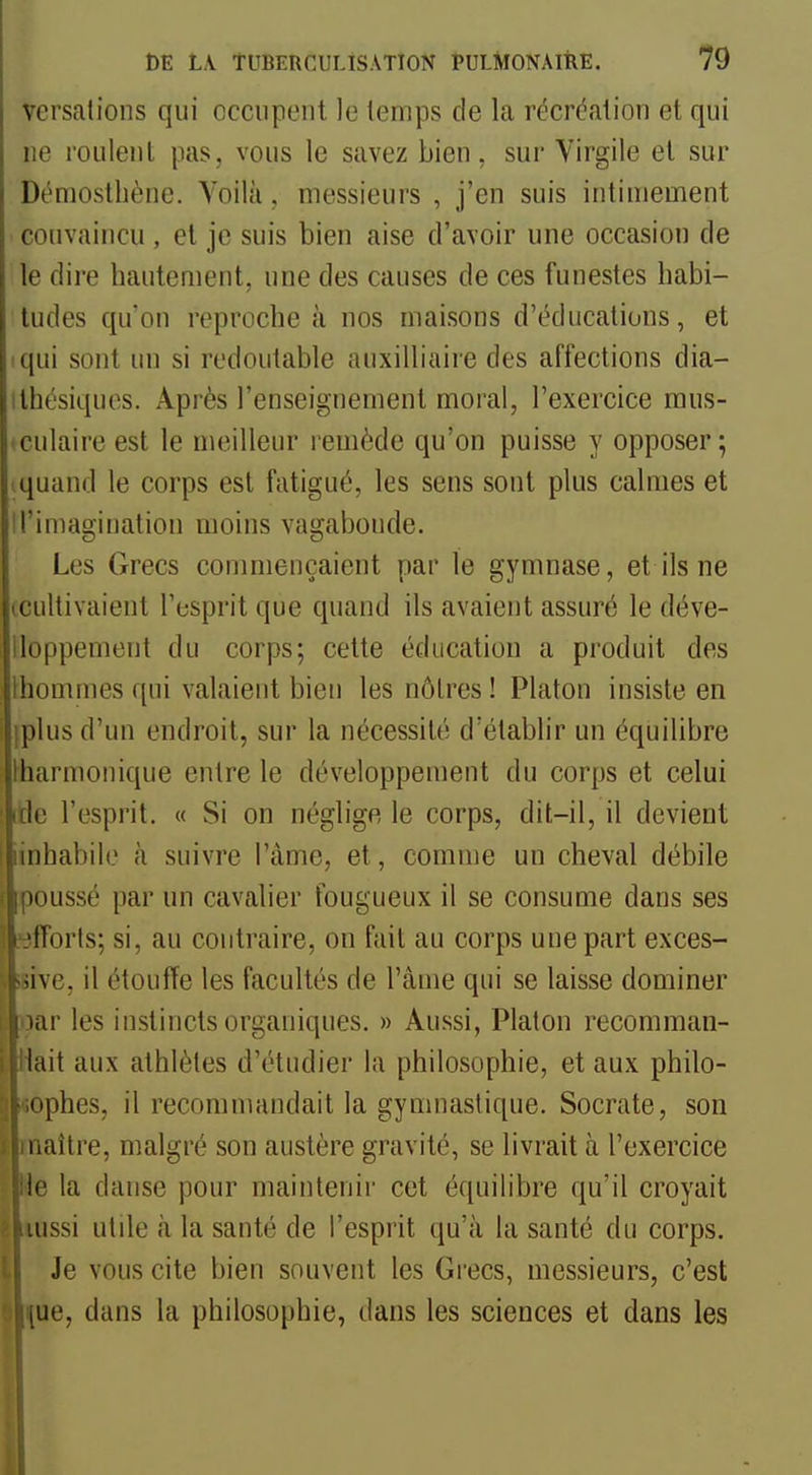 versations qui occupent le temps de la récréation et qui ne roulent pas, vous le savez bien, sur Virgile et sur Démostliène. Yoilà, messieurs , j'en suis intimement convaincu , et je suis bien aise d'avoir une occasion de le dire hautement, une des causes de ces funestes habi- tudes qu'on reproche à nos maisons d'éducations, et iqui sont un si redoutable auxilliaire des affections dia- ithésiques. Après l'enseignement moral, l'exercice mus- oculaire est le meilleur remède qu'on puisse y opposer; iquand le corps est fatigué, les sens sont plus calmes et Il'imagination moins vagabonde. Les Grecs commençaient par le gymnase, et ils ne (Cultivaient l'esprit que quand ils avaient assuré le déve- lloppement du corps; cette éducation a produit des Ihommes qui valaient bien les nôlres ! Platon insiste en iplus d'un endroit, sur la nécessité d'établir un équilibre lharmonique entre le développement du corps et celui ide l'esprit. « Si on néglige le corps, dit-il, il devient iinhabile à suivre l'àme, et, comme un cheval débile moussé par un cavalier fougueux il se consume dans ses ■iïorts; si, au contraire, on fait au corps une part exces- sive, il étouffe les facultés de l'âme qui se laisse dominer liir les instincts organiques. » Aussi, Platon recomman- lait aux athlètes d'étudier la philosophie, et aux philo- |.ophes, il recommandait la gymnastique. Socrate, son ' naître, malgré son austère gravité, se livrait à l'exercice li; la danse pour maintenir cet équilibre qu'il croyait ussi utile à la santé de l'esprit qu'à la santé du corps. Je vous cite bien souvent les Grecs, messieurs, c'est iue, dans la philosophie, dans les sciences et dans les