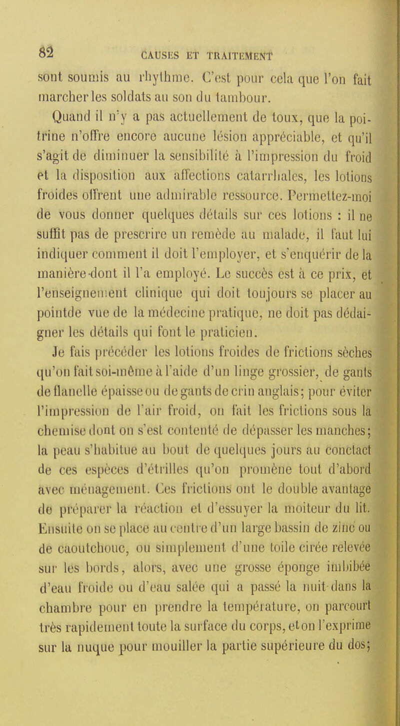 sont soumis au rhythme. C'(!st pour cela que l'on fait marcher les soldats au son du tambour. Quand il n'y a pas actuellement de toux, que la poi- trine n'olTre encore aucune lésion appréciable, et qu'il s'agit de diminuer la sensibilité à l'impression du froid et la disposition aux affections catarrliales, les lotions froides oiîrent uue admirable ressource. Permettez-moi de vous donner quelques détails sur ces lotions : il ne suffit pas de prescrire un remède au malade, il faut lui indiquer conmient il doit l'employer, et s'enquérir de la manière-dont il l'a employé. Le succès est à ce prix, et l'enseignement clinique qui doit toujours se placer au pointde vue de la médecine pratique, ne doit pas dédai- gner les détails qui font le praticien. Je fais précéder les lotions froides de frictions sèches qu'on fait soi-même à l'aide d'un linge grossier, de gants de flanelle épaisse ou de gants de crin anglais; pour éviter l'impression de l'air froid, on fait les frictions sous la chemise dont on s'est contenté de dépasser les manches; la peau s'habitue au bout de quelques jours au conctact de ces espèces d'étrillés qu'on promène tout d'abord avec ménasrement. Ces frictions ont le double avantasre de préparer la réaction et d'essuyer la moiteur du lit. Ensuite on se place au contre d'un large bassin de zinc ou de caoutchouc, ou simplement d'une toile cirée relevée sur les bords, alors, avec une grosse éponge imbibée d'eau froide ou d'eau salée qui a passé la nuit dans la chambre pour en prendre la température, on parcourt très rapidement toute la surface du corps, et on l'exprime sur la nuque pour mouiller la partie supérieure du dos;