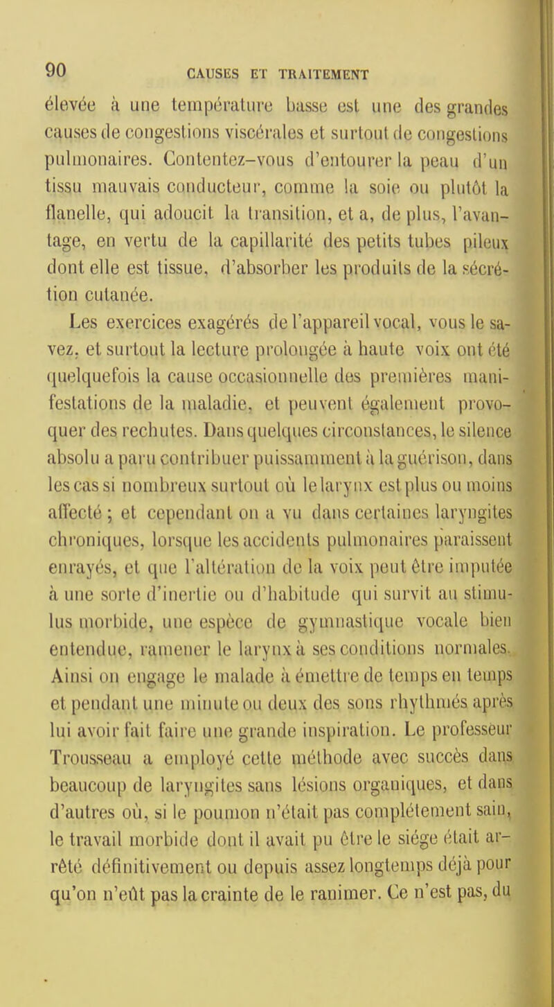 élevée à une température basse est une des grandes causes de congestions viscérales et surtout de congestions pulmonaires. Contentez-vous d'entourer la peau d'un tissu mauvais conducteur, comme la soie ou plutôt la flanelle, qui adoucit la transition, et a, de plus, l'avan- tage, en vertu de la capillarité des petits tubes pileux dont elle est tissue, d'absorber les produits de la sécré- tion cutanée. Les exercices exagérés de l'appareil vocal, vous le sa- vez, et surtout la lecture prolongée à haute voix ont été (pielquefois la cause occasionnelle des premières mani- festations de la maladie, et peuvent également provo- quer des rechutes. Dans quelques circonstances, le silence absolu a paru contribuer puissamment à la guérison, dans les cas si nombreux surtout où lelarynx est plus ou moins afiécté ; et cependant on a vu dans certaines laryngites chi'oniques, lorsque les accidents pulmonaires paraissent enrayés, et que l'altération de la voix peut être imputée cà une sorte d'inertie ou d'habitude qui survit au stimu- lus morbide, une espèce de gymnastique vocale bien entendue, ramener le larynx à ses conditions normales. Ainsi on engage le malade à émettre de temps en temps et pendant une minute ou deux des sons rhylhmés après lui avoir fait faii'e une grande inspiration. Le professeur Trousseau a employé cette méthode avec succès dans beaucoup de laryngites sans lésions organiques, et dans d'autres où, si le poumon n'était pas complètement sain, le travail morbide dont il avait pu être le siège était ar- rêté définitivement ou depuis assez longtemps déjà pour qu'on n'eût pas la crainte de le ranimer. Ce n'est pas, du