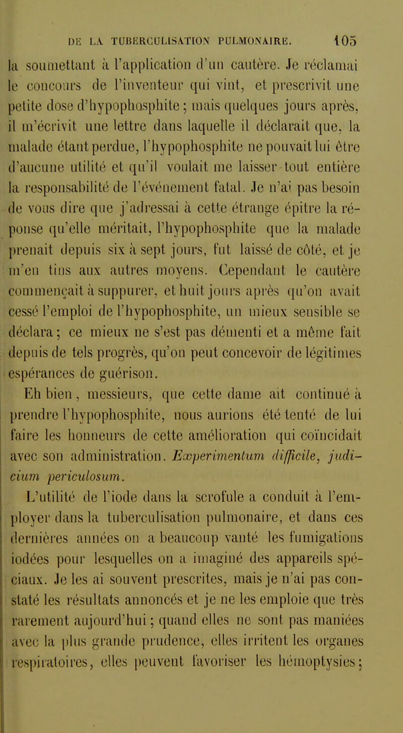 la soiiniettant à l'apiDlication d'un cautère. Je réclamai le concours de l'inventeur qui vint, et prescrivit une petite dose d'hypophosphite ; mais quelques jours après, il m'écrivit une lettre dans laquelle il déclarait que, la malade étant perdue, l'hypophosphite ne pouvait lui être d'aucune utilité et qu'il voulait me laisser tout entière la responsabilité de l'événement fatal. Je n'ai pas besoin de vous dire que j'adressai à cette étrange épitre la ré- ponse qu'elle méritait, l'hypophosphite que la malade prenait depuis six à sept jours, l'ut laissé de côté, et je m'en tins aux autres moyens. Cependant le cautère commençait à suppurer, ethuit jours après qu'on avait cessé l'emploi de l'hypophosphite, un mieux sensible se déclara ; ce mieux ne s'est pas démenti et a môme fait depuis de tels progrès, qu'on peut concevoir de légitimes espérances de guérison. Eh bien, messieurs, que cette dame ait continué à prendre l'hypophosphite, nous aurions été tenté de lui faire les honneurs de cette amélioration qui coïncidait avec son administration. Eoopermentum difficile, judi- cium periculosum. L'utilité de l'iode dans la scrofule a conduit à l'em- ployer dans la tuberculisation pulmonaire, et dans ces dernières années on a beaucoup vanté les fumigations iodées pour lesquelles on a imaginé des appareils spé- ciaux. Je les ai souvent prescrites, mais je n'ai pas con- staté les résultats annoncés et je ne les emploie que très rarement aujourd'hui ; quand elles ne sont pas maniées avec la jilus grande prudence, elles irritent les organes respiratoires, elles |)euvent favoriser les hémoptysies;