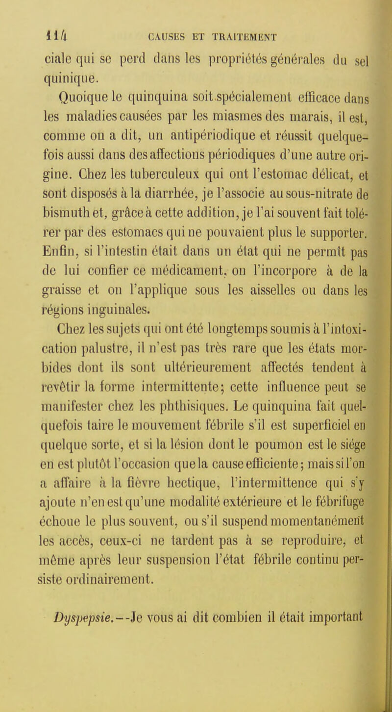 ciale qui se perd dans les propriétés générales du sel quinique. Quoique le quinquina soit.spécialement efficace dans les maladies causées par les miasmes des marais, il est, comme on a dit, un antipériodique et réussit quelque- fois aussi dans des affections périodiques d'une autre ori- gine. Chez les tuberculeux qui ont l'estomac délicat, et sont disposés à la diarrhée, je l'associe au sous-nitrate de bismuth et, grâce à cette addition, je l'ai souvent fait tolé- rer par des estomacs qui ne pouvaient plus le supporter. Enfin, si l'intestin était dans un état qui ne permît pas de lui confier ce médicament, on l'incorpore à de la graisse et on l'applique sous les aisselles ou dans les régions inguinales. Chez les sujets qui ont été longtemps soumis à l'intoxi- cation palustre, il n'est pas très rare que les états mor- bides dont ils sont ultérieurement affectés tendent à revêtir la forme intermittente; cette influence peut se manifester chez les phthisiques. Le quinquina fait quel- quefois taire le mouvement fébrile s'il est superficiel en quelque sorte, et si la lésion dont le poumon est le siège en est plutôt l'occasion que la cause efficiente; mais si l'on a affaire à la fièvre hectique, l'intermittence qui s'y ajoute n'en est qu'une modalité extérieure et le fébrifuge échoue le plus souvent, ou s'il suspend momentanément les accès, ceux-ci ne tardent pas à se reproduire, et môme après leur suspension l'état fébrile continu per- siste ordinairement. Dyspepsie.--h vous ai dit combien il était important